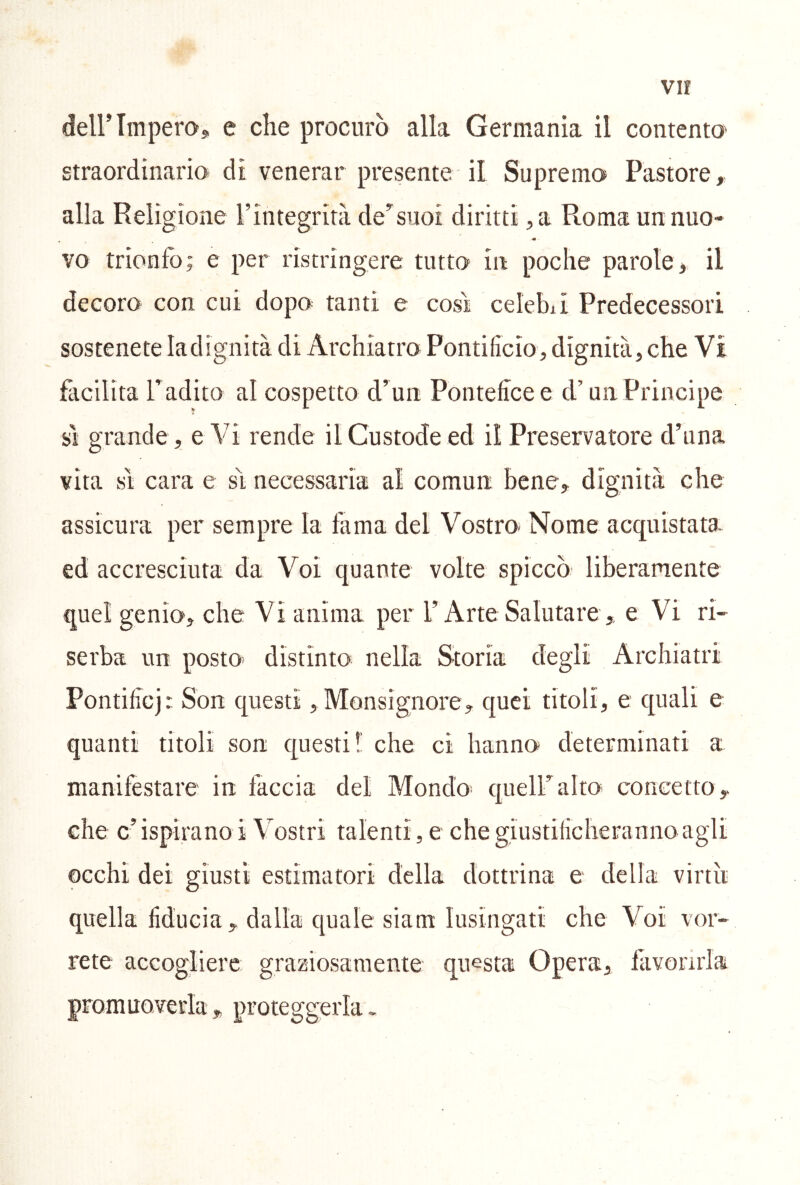 vir deirimperoj e che procurò alla Germania il contento' straordinario di venerar presente il Supremo Pastore, alla Religione l’integrità dev’silo! diritti ,a Roma un nuo- « ' vo trionfo; e per ristringere tutto in poche parole, il decoro con cui dopo tanti e cosi celebii Predecessori sostenete ladignità di Archiatro Pontificio, dignità, che Vi facilita Tadito al cospetto Pontefice e d’un Principe SI grande , e Vi rende il Custode ed il Preservatore d’iina vita sì cara e sì necessaria al comun bene, dignità che assicura per sempre la fama del Vostro- Nome acquistata ed accresciuta da Voi quante volte spiccò liberamente quel genio, che Vi anima per l’Arte Salutare , e Vi ri- serba un posto- distinto nella Storia degli Archiatri Pontificj: Son questi, Monsignore, quei titoli, e quali e quanti titoli son questi! che ci hanno determinati a manifestare in faccia del Mondo- queir alto concetto , che c’ ispirano i Vostri talenti, e che giustificheranno agli occhi dei giusti estimatori della dottrina e della virtù quella fiducia, dalla quale siam lusingati che Voi vor- rete accogliere; graziosamente questa Opera, jfiivorirla promuoverla, proteggerla.