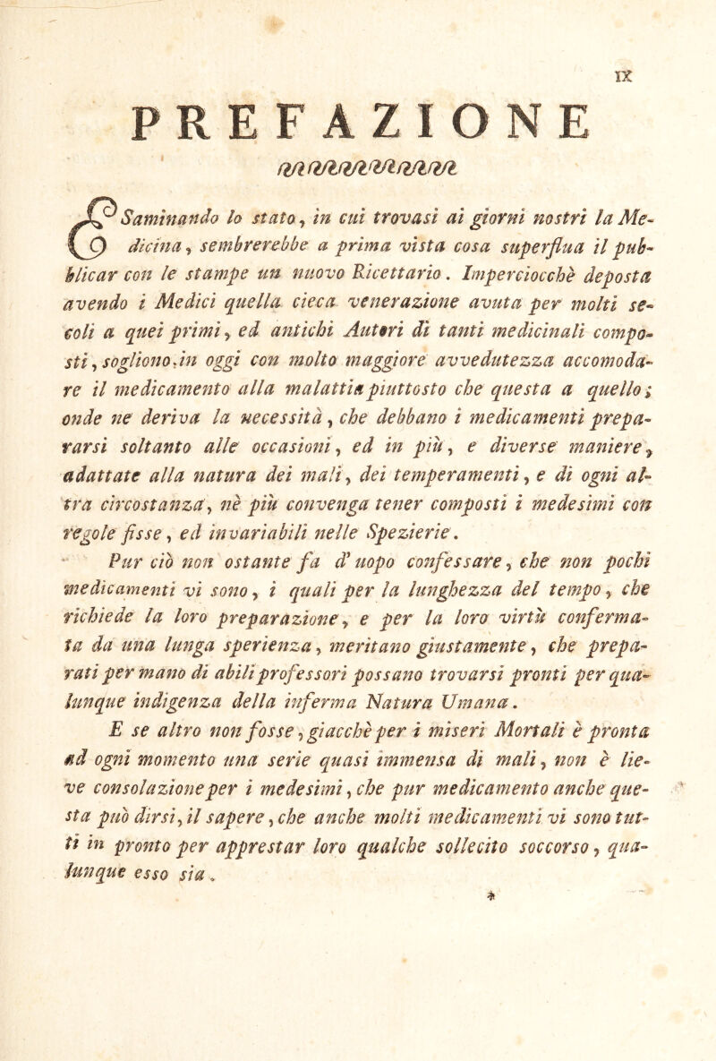 u PREFAZIONE Samìnando lo stato ^ in cui trovasi ai giorni nostri la Me- \Q dichia, sembrerebbe a prima vista cosa superflua il pub- blicar con le stampe un nuovo Ricettario. Imperciocché deposta avendo i Medici quella cieca, venerazione avuta per molti se- coli a quei primi y ed antichi Autori di tanti medicinali compo- sti y sogliono,in oggi con molto maggiore avvedutezza accomoda- re il medicamento alla malattia piuttosto che questa a quello i onde ne deriva la necessità y che debbano i medicamenti prepa- rarsi soltanto alle occasioni y ed in pitty e diverse maniere y adattate alla natura dei maliy dei temperamenti y e di ogni al- tra circostanzay nè piu convenga tener composti i medesimi con regole fisse y ed invariabili nelle Spezierie. Pur ciò non ostante fa d’uopo confessare, che non pochi medicamenti vi sono, i quali per la lunghezza del tempo, che richiede la loro preparazione y e per la loro virtù conferma- S ta da una lunga sperienza, meritano giustamente, che prepa- rati per mano di abili professori possano trovarsi pronti per qua- lunque indigenza della inferma Natura Umana. E se altro non fosse y giacche per i miseri Mortali è pronta ad ogni momento una serie quasi immensa di mali, non è lie- ve consolazione per i medesimi y che pur medicamento anche que- sta può dirsi, il sapere, che anche molti medicaìnenti vi sono tut- ti in pronto per apprestar loro qualche sollecito soccorso, qua- esso sia .