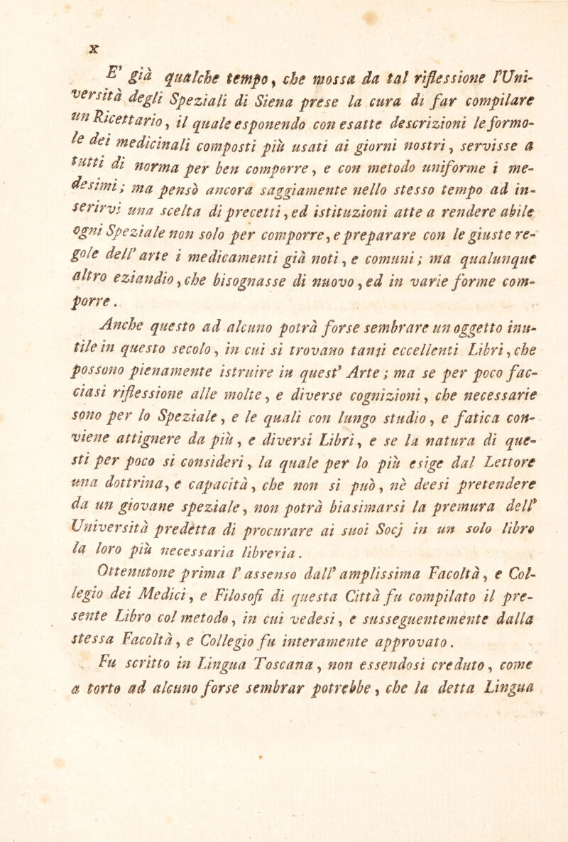 j7> » ^ ^ qualche tempo, che mossa da tal riflessione Wnì- tersità degli Speziali di Siena prese la cura dt far compilare Ricettario ^ il quale esponendo con esatte descrizioni leformo- le dei medicinali composti più usati ai giorni nostri ^ servisse a tutti di norma per ben comporre ^ e con metodo uniforme i me-- desimi; ma penso ancora saggiamente nello stesso tempo ad in- serirvi una scelta di precetti ^ ed istituzioni atte a rendere abile Speziale non solo per comporrete preparare con le giuste re- gole de ir arte i medicamenti già noti^ e comuni; ma qualrnique altro eziandio t che bisognasse di nuovo ^^d in varie forme com- porre . Anche questo ad alcuno potrà forse sembrare un oggetto inu- tile in questo secolo, in cui sì trovano tanti eccellenti Libri, che possono pienamente istruire in quesf Arte ; ma se per poco fac- ciasi riflessione alle molte, e diverse cognizioni ^ che necessarie sono per lo Speziale ^ e le quali con lungo studio ^ e fatica con- viene attignere da più ^ e diversi Libri ^ c se la natura di que-- sti per poco si consideri ^ la quale per lo più esige dal Lettore una dottrinate capacità t che non sì puot nè dee si pretendere da un giovane speziale t non potrà biasimarsi la premura delP Università predétta di procurare ai suoi Socj in un solo libro la loro piu necessaria libre'^na. Ottenutone prima P assenso dalP amplissima Facoltà t e Col- legio dei Medici t e Filosofi di questa Città fu compilato il pre- sente Libro col metodo t in cui vede sì t e susseguentemente dalla stessa Facoltà t e Collegio fu interamente approvato, , Fu scritto in TJngua Toscana t non essendosi creduto t come a torto ad alcuno forse sembrar potrebbe ? che la detta Lingua