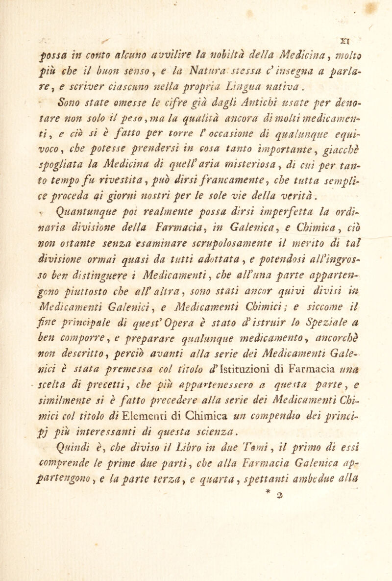 fossa in conto alcuno avvilire la nobiltà della Medicina molto piti che il buon senso e la Idatura. stessa c'insegna a parla- re e scriver ciascuno nella propria Lingua nativa . Sono state omesse le cifre già dagli Antichi usate per deno- tare non solo il peso, ma la qualità ancora di molti medicamen- ti ^ e ciò si è fatto per torre F occasione di qualunque equì- voco^ che potesse prendersi in cosa tanto importante ^ giacche spogliata la Medicina di quell' aria misteriosa ^ di cui per tan- to tempo fu rivestita ^ può dirsi francamente ^ che tutta sempli- ce proceda ai giorni nostri per le sole vie della verità. (Quantunque poi realmente possa dirsi imperfetta la ordi- naria divisione della Famacia, in Galenica, e Chimica, ciò non ostante senza esaminare scrupolosamente il merito di tal divisione ormai quasi da tutti adottata, e potendosi all'ingros- so ben distinguere i Medicamenti-, che all'una parte apparten- gono piuttosto che all' altra -, sono stati ancor quivi divisi in Medicamenti Galenici-, e Medicamenti Chimici; e siccome il fine principale di quest'Opera è stato d'istruir lo Speziale a ben comporre-, e preparare qualunque medicamento -, ancorché non descritto-, perciò avanti alla serie dei Medicamenti Gale- nici è stata premessa col tìtolo Istituzioni di Farmacia una ■ scelta di precetti-, che più appartenessero a questa parte, e similmente si è fatto precedere alla serie dei Medicamenti Chi- mici col titolo di Elementi di Chimica un compendio dei princi- pj piu interessanti dì questa scienza. (Quindi è-, che divìso il Libro in due Tomi-, il primo di essi comprende le prime due parti, che alla Farmacia Galenica ap- partengonoe la parte terza-, e quarta, spettanti ambedue alla