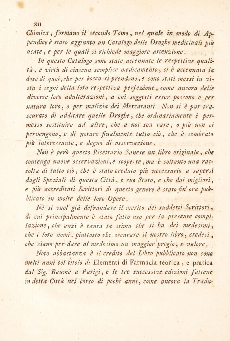 Chimica, formano 'il secondo Tomo, nel quale in modo di Ap^ pendice è stato aggiungo un Catalogo delle Droghe medicinali più usate j e per le quali si richiede maggiore attenzione. , ^ , In questo Catalogo sono state accennate le respettive quali- tà j e virtù di ciascun semplice medicamento, si è accennata la dose di quei ^ che per bocca si prendono ^ e sono stati messi in vi- sta ì segni della loro respettiva perfezione, come ancora delle diverse loro adulterazioni ^ a cui soggetti esser possono o per natura loro, o per malìzia dei Mercatanti. Non si è pur tra- scurato di additare quelle Droghe, che ordinariamente è per- messo sostituire ad altre ^ che a noi son rare ^ o più non ci pervengono y e di notare finalmente tutto ciò, che è sembrato più interessante, e degno di osservazione. Non è però questo Ricettario Sane se un libro originale y che contenga nuove osservazioni e scoperte ^ma è soltanto una rac- colta di tutto ciò j che è stato creduto più necessario a sapersi dagli Speziali di questa Città ^ e suo Stato ^ e che dai migliori ^ e più accreditati Scrittori di questo genere è stato fin ora pub- blicato in molte delle loro Opere. Nè si vuol già defraudare il merito dei suddetti Scrittori, dì cui principalmente è stato fatto uso per la presente compi- lazione che anzi è tanta la stima che si ha dei medesimi y che ì loro nomi, piuttosto che oscurare il nostro libro, crede si, che siano per dare al medesimo un maggior pregio ^ e valore. Noto abbastanza è il credito del Libro pubblicato non sono Ih imiti anni col titolo di Elementi di Farmacia teorica , e pratica dal Sig. Baumè a Parigi, e le tre successive edizioni fattene indetta Città nel corso di pochi anni., come ancora la Tradii-