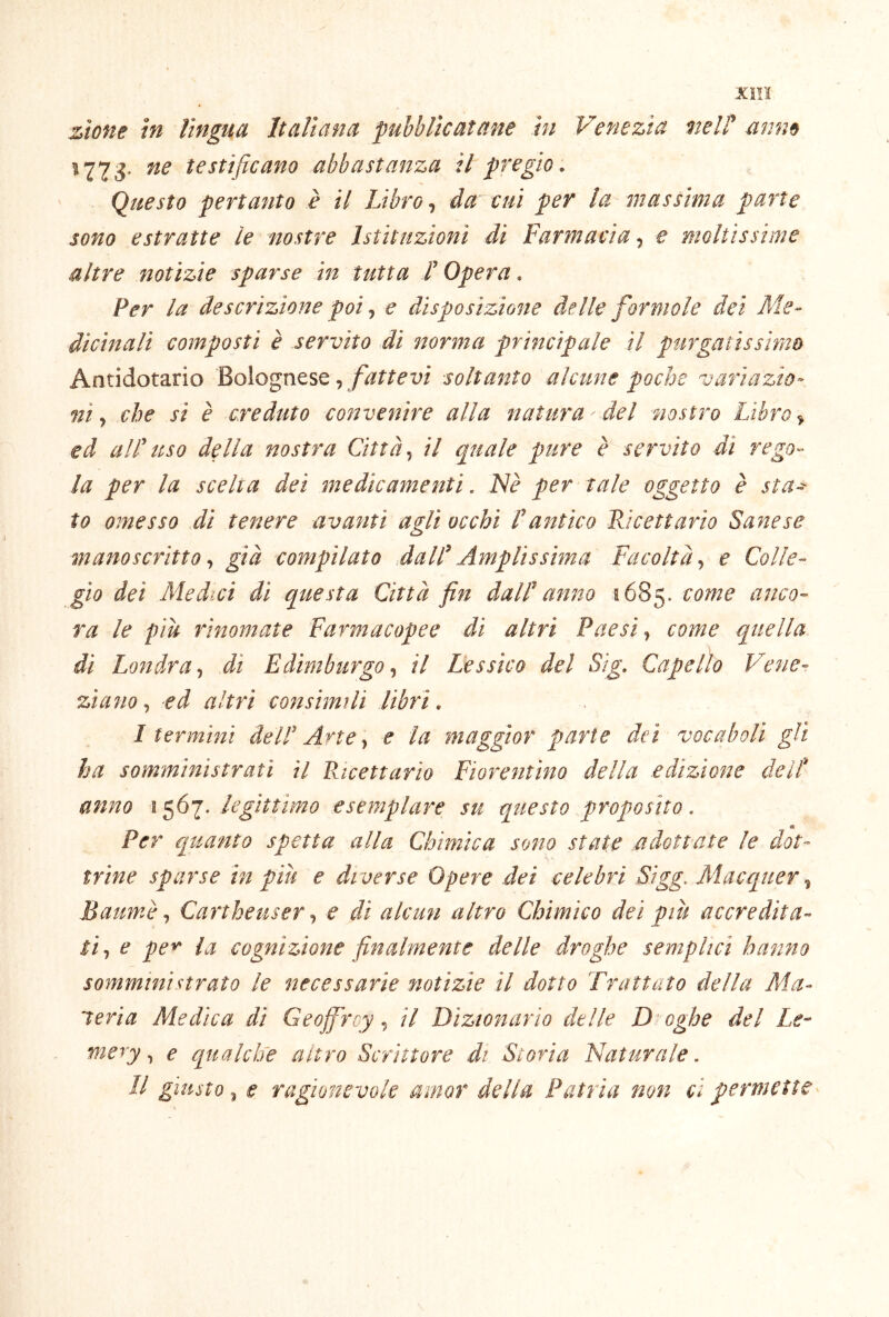 Xìll zìone tn lìngua Italiana pubblicatane hi Venezia meli mim ^ 773* testificano abbastanza il pregio . Questo pertanto è il Libroda cui per la massima parte sono estratte le nostre Istituzioni di Farmacia, e moltissime altre notìzie sparse in tutta L Opera. Per la descrizione poi, e disposizione delle formole dei Me- dicinali composti è servito di norma principale il purgatissìnm Antidotario Bolognese,soltanto alcune poche variazio- ni., che si è creduto convenire alla natura Mei nostro Libro ^ ed a IL uso della nostra Città., il quale pure è servito di rego- la per la scelta dei medicamenti, Nè per tale oggetto è sta^ to omesso di tenere avanti agli occhi F antico Ricettario Sane se manoscritto., già compilato dalF Amplissima Facoltà., e Colle- gio dei Medici di questa Città fin dalF anno 1685. anco- ra le piu rinomate Farmacopee di altri Paesi ^ come quella di Londra., dì Edimburgo., il Lessico del Sig, Capello Vene- ziano., ed altri consimili libri. I termini àelF Arte., e la maggior parte dei vocaboli gli ha somministrati il Ricettario Fiorentino della edizione deit anno 1567. legittimo esemplare su questo proposito. Per quanto spetta alla Chimica sono state adottate le dot- trine sparse in piu e diverse Opere dei celebri Sigg. Macquer Batimè., Cartheusere di alcun altro Chimico dei pw accredita- ti., e pe^ la cognizione finalmente delle droghe semplici hanno somministrato le necessarie notizie il dotto Trattato della Ala- leria Medica di Geojfircyil Dizionario delle D oghe del Le- mery ^ e qualche altro Scrittore di Storia Naturale. II giusto^ e ragionevole amor della Patria non ci permette ^