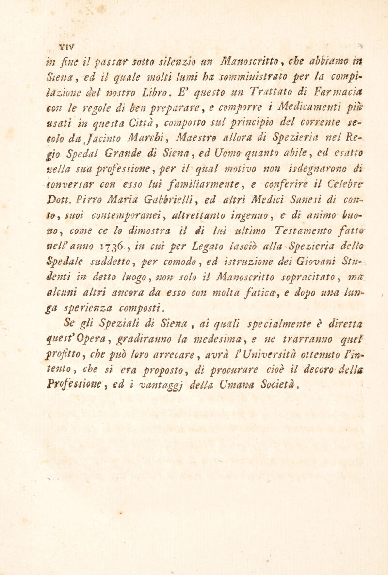 YiV in fine il passaf soìtù' silenzio un Manoscritto, che abbiamo in Siena, ed il quale molti lumi ha somministrato per la compi- lazione del nostro Libro. E’ questo un Trattato di Farmacìa con le regole dì ben prepararee comporre i Medicamenti pile usati in questa Città., composto sul principio del corrente se- colo da Jacìnto Marchi., Maestro allora di Spezieria nel Re- gio Spedai Grande di Siena, ed Uomo- quanto abile, ed esatto uella sua professione, per il'qual motivo non ìsdegnarono di ■conversar con esso lui familiarmente., e conferire il Celebre Doti. Pirro Maria Gabbriellì., ed altri Medici Sane si dì con- to., suoi contemporanei y altrettanto ingenuo y e di animo buo- no y come ce lo dimostra il dì lui ultimo Testamento fatto- nelP anno 1736., in cui per Legato lasciò alla Spezieria dello Spedale suddetto, per comodo, ed istruzione dei Giovani Stu- denti in detto luogo y non solo il Manoscritto sopracitato y ina alcuni altri ancora da esso con molta fatica-y e dopo una lun- ga spe rienza composti. Se gli Speziali di Siena , ai quali specialmente è diretta quesf Opera ^ gradiranno la ìnedesima ^ e ne trarranno quel^ profitto j che può loro arrecare ^ avrà d Università ottenuto rin^ tento j che si era proposto ^ di procurare cioè il decoro della Professione ^ ed i vantaggi della Umana Società o