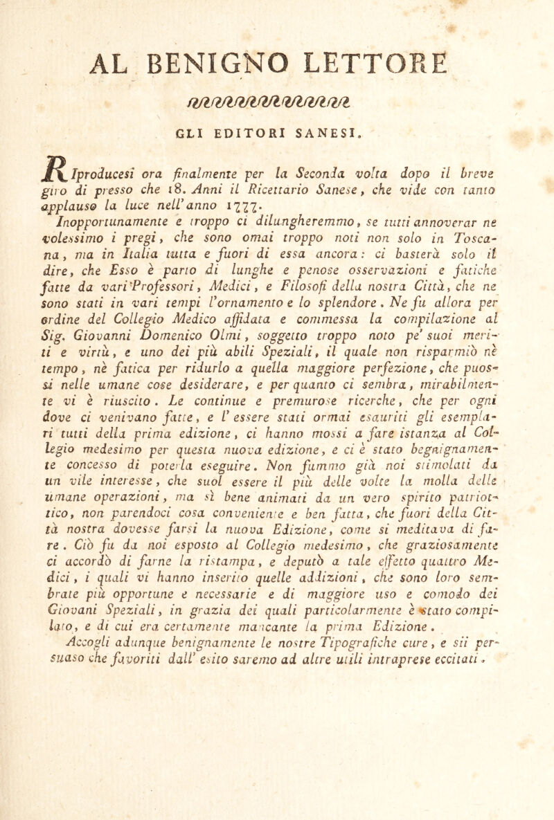 AL BENIGNO LETTORE ‘ * ftfHVlR/lfì/l (VhVlfì/l GLI EDITORI SANESI. ^^Iproducesi ora finalmente per la Seconda volta dopo il breve giro di presso che i8. Anni il Ricettario Sanese, che vide con tanto applauso la luce nelUanno 1777. Inopportunamente e troppo ci dilungheremmo ^ se timi annoverar ne volessimo i pregi, che sono ornai troppo noti non solo in Tosca- na , ma in Italia tutta e fuori di essa ancora : ci basterà solo il dire, che Esso è parto di lunghe e penose osservazioni e fuicke fatte da varTProfessori, Aledici, e Filosofi della nostra Città, che ne sono stati in vari tempi U ornamento e lo splendore. Ne fu allora per ordine del Collegio Medico affidata e commessa la compilazione al Sig, Giovanni Domenico Olmi, soggetto troppo noto pe'suoi mevN ti e virtù, e uno dei pia abili Speziali, il quale non risparmiò nè tempo, nè fatica per ridurlo a quella maggiore perfezione, che piios^ s.i nelle umane cose desiderare, e per quanto ci sembra, rnirabìlmeit'- te vi è riuscito. Le continue e premurose ricerche, che per ogni dove ci venivano fatte, e tessere stati ormai esauriti gli esempla- ri tutti della prima edizione, ci hanno mossi a fare istanza al CoT legio medesimo per questa nuova edizione, e ci è stato begnignamcfi- te concesso di poterla eseguire. Non fummo già noi siimolati da un vile interesse, che suol essere il pia delle volte la molla delle umane operazioni, ma sì bene animati da un vero spirito patriot^ tico, non parendoci cosa conveniente e ben fatta, che fuori della Cit- tà nostra dovesse farsi la nuova Edizione, come si medicava di fa’- re . Ciò fu da noi esposto al Collegio medesimo , che graziosamente ci accordò di farne la ristampa, e deputò a tale ejfetto quattro Me- dici , i quali vi hanno inserito quelle addizioni, che sono loro sem- brate pia opportune e necessarie e di maggiore uso e comodo dei Giovani Speziali, in grazia dei quali particolarmente è ^tato compi- lato, e di cui era certamente manicante la prima Edizione, Accogli adunque benignamente le nostre Tipografiche cure, e sii per- suaso che favoriti dall' esito saremo ad altre utili intraprese eccitati