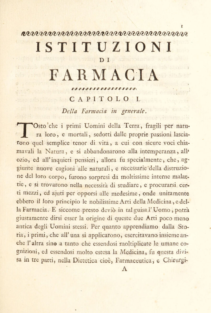 D I FARMACIA ì ' C A P I T O L O I. De//a Farmacìa in generale. TOsto'che i primi Uomini della Terra, fragili per natu- ra loro, e mortali, sedotti dalle proprie passioni lascia- rono quel semplice tener di vita, a cui con sicure voci chia- mavali la Natura, e si abbandonarono alla intemperanza, all* ozio, ed all’inquieti pensieri, allora fu specialmente, che, ag- giunte nuove cagioni alle naturali, e necessarie 'della distruzio- ne del loro corpo, furono sorpresi da moltissime interne malat- tie, e SI trovarono nella necessità di studiare, e procurarsi cer- ti mezzi, ed ajuti per opporsi alle medesime, onde unitamente ebbero il loro principio le nobilissime Arti della Medicina, e del- la Farmacia. E siccome presto deviò in tal guisa l’Uomo, potrà giustamente dirsi esser la origine di queste due Arti poco meno antica degli Uomini stessi. Per quanto apprendiamo dalla Sto- ria, i primi, che all’una si applicarono, esercitavano insieme an- che r altra sino a tanto che essendosi moltiplieate le umane co- gnizioni, ed essendosi molto estesa la Medicina, fu questa divi- sa in tre parti, nella Dietetica cioè, Farmaceutica, e Chirurgi- A