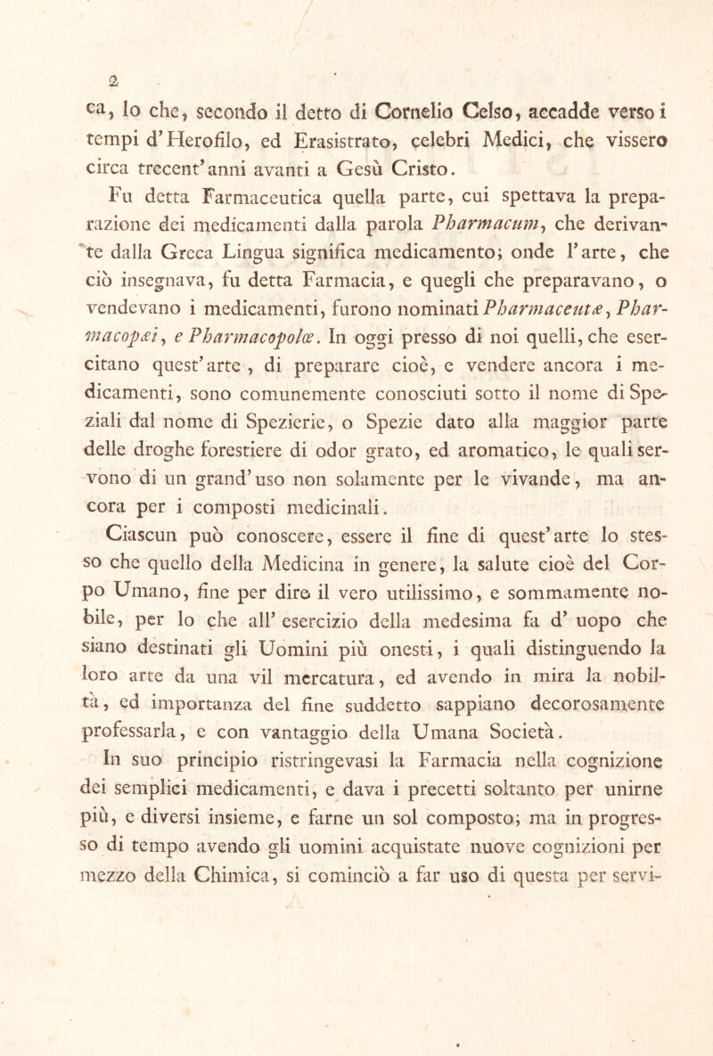 lo che, secondo il detto di Cornelio Celso, accadde versoi tempi d’Heroliio, ed Erasistrato, celebri Medici, che vissero circa trecent’amii avanti a Gesù Cristo. Fu detta Farmaceutica quella parte, cui spettava la prepa- razione dei medicamenti dalla parola Pharmacum^ che derivam “te dalla Greca Lingua significa medicamento; onde Tarte, che ciò insegnava, fu detta Farmacia, e quegli che preparavano, o vendevano i medicamenti, furono nominati macop£Ìy e Pharmacopolw, In oggi presso di noi quelli, che eser- citano questarte , di preparare cioè, e vendere ancora i me- dicamenti, sono comunemente conosciuti sotto il nome di Spe- ziali dal nome di Spezierie, o Spezie dato alla maggior parte delle droghe forestiere di odor grato, ed aromatico, le quali ser- vono di un grand’uso non solamente per le vivande, ma an- cora per i composti medicinali. Ciascun può conoscere, essere il fine di quest’arte lo stes- so che quello della Medicina in genere, la salute cioè del Cor- po Umano, fine per dire* il vero utilissimo, e sommamente no- bile, per lo che all’esercizio delia medesima fa d’ uopo che siano destinati gli Uomini più onesti, i quali distinguendo la loro arte da una vii mercatura , ed avendo in mira la nobil- tà, ed importanza del fine suddetto sappiano decorosamente professarla, e con vantaggio della Umana Società. In suo principio ristringevasi la Farmacia nella cognizione dei semplici medicamenti, e dava i precetti soltanto per unirne più, e diversi insieme, e farne un sol composto; ma in progres- so di tempo avendo gli uomini acquistate nuove cognizioni per mezzo della Chimica, si cominciò a far uso di questa per servi-