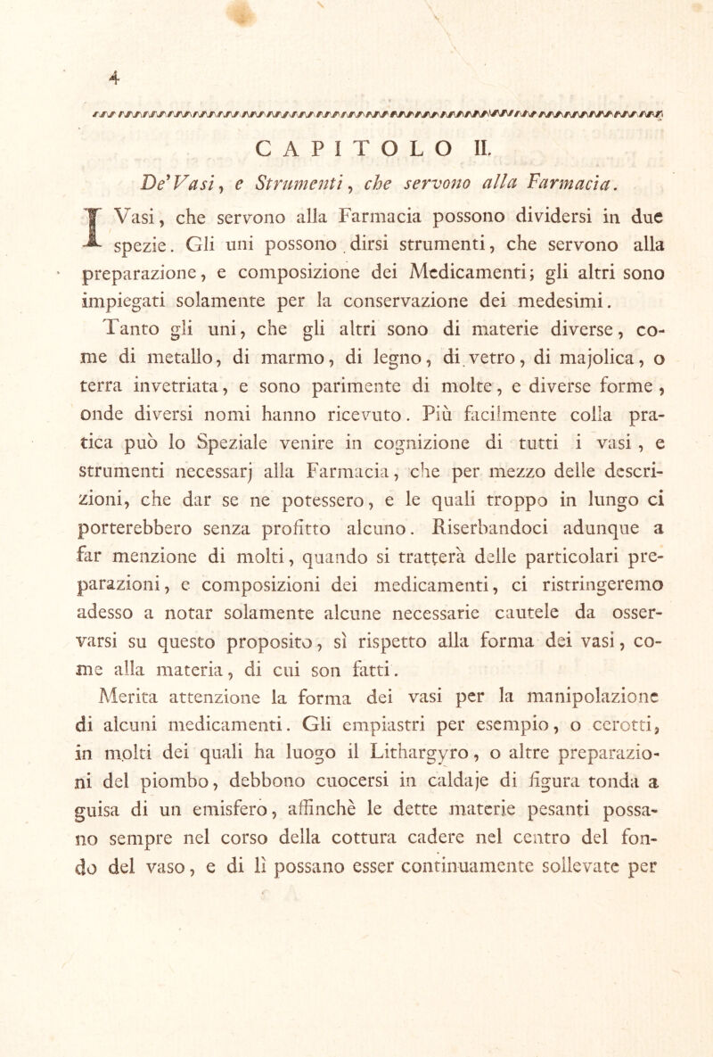 \ CAPITOLO 11 De^Fasi^ e Strumenti ^ che servono alla Farmacìa, IVasi, che sereno alla Farmacia possono dividersi in due spezie. Gli uni possono . dirsi strumenti, che servono alla “ preparazione, e composizione dei Medicamenti; gli altri sono impiegati solamente per la conservazione dei medesimi. Tanto gli uni, che gli altri sono di materie diverse, co- me di metallo, di marmo, di legno, di.vetro, di majolica, o terra invetriata, e sono parimente di molte, e diverse forme , onde diversi nomi hanno ricevuto. Più facilmente colla pra- tica può lo Speziale venire in cognizione di tutti i vasi , e strumenti necessarj alla Farmacia, che per mezzo delle descri- zioni, che dar se ne potessero, e le quali troppo in lungo ci porterebbero senza profitto alcuno. Riserbandoci adunque a far menzione di molti, quando si tratterà delle particolari pre- parazioni, e composizioni dei medicamenti, ci ristringeremo adesso a notar solamente alcune necessarie cautele da osser- varsi su questo proposito, sì rispetto alla forma dei vasi, co- me alla materia, di cui son fatti. Merita attenzione la forma dei vasi per la manipolazione di alcuni medicamenti. Gli empiastri per esempio, o cerotti, in m.olti dei quali ha luogo il Lithargyro, o altre preparazio- ni del piombo, debbono cuocersi in caldaje di figura tonda a guisa di un emisfero, affinchè le dette materie pesanti possa- no sempre nel corso della cottura cadere nel centro del fon- do del vaso, e di lì possano esser continuamente sollevate per