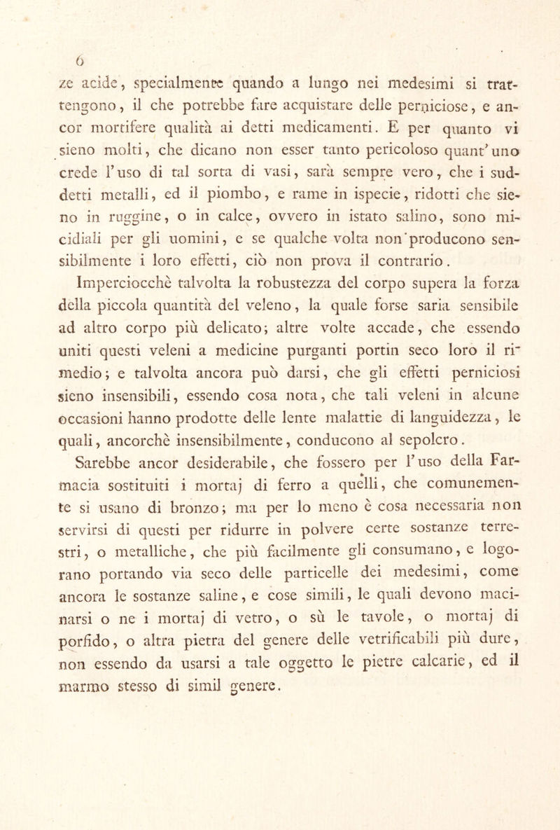 ò ze acide, specialmente quando a lungo nei medesimi si rrar- tengoiio, il che potrebbe fare acquistare delle perniciose, e an- cor mortifere qualità ai detti medicamenti. E per quanto vi sieno molti, che dicano non esser tanto pericoloso quant'uno crede T uso di tal sorta di vasi, sarà sempre vero, che i sud- detti metalli, ed il piombo, e rame in ispecie, ridotti che sia- no in ruggine, o in calce, ovvero in istato salino, sono mi- cidiali per gli uomini, e se qualche volta non'producono sen- sibilmente i loro effetti, ciò non prova il contrario. Imperciocché talvolta la robustezza del corpo supera la forza della piccola quantità del veleno, la quale forse saria sensibile ad altro corpo più delicato ; altre volte accade, che essendo uniti questi veleni a medicine purganti portili seco loro il ri medio; e talvolta ancora può darsi, che gli effetti perniciosi sieno insensibili, essendo cosa nota, che tali veleni in alcune occasioni hanno prodotte delle lente malattie di languidezza, le quali, ancorché insensibilmente, conducono al sepolcro. Sarebbe ancor desiderabile, che fossero per Fuso della Far- macia sostituiti i morta) di ferro a quelli, che comunemen- te si usano di bronzo; ma per lo meno é cosa necessaria non servirsi di questi per ridurre in polvere certe sostanze terre- stri , o metalliche, che più facilmente gli consumano, e logo- rano portando via seco delle particelle dei medesimi, come ancora le sostanze saline, e cose simili, le quali devono maci- narsi o ne i morta) di vetro, o sù le tavole, o morta) di p^orfido, o altra pietra del genere delle vetrificabili più dure, non essendo da usarsi a tale oggetto le pietre calcarie, ed il marmo stesso di simil genere.