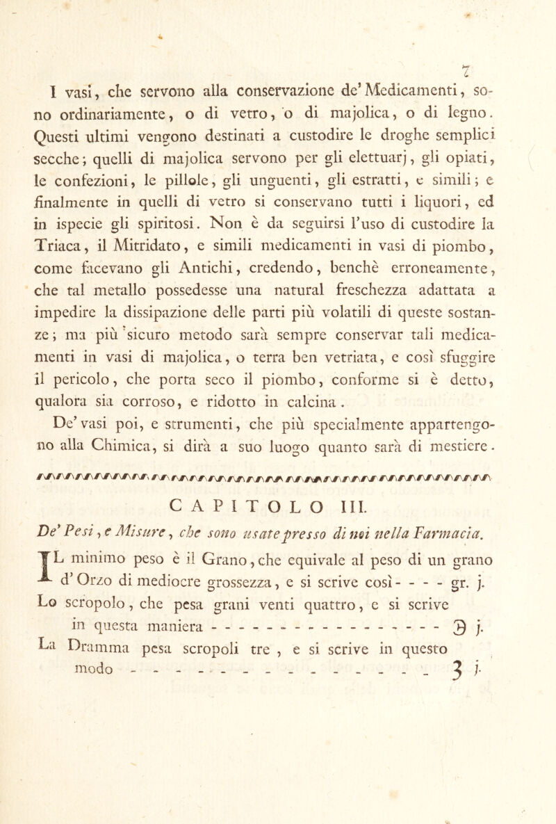 4 7 1 vasi, che servono alla conservazione de’Medicamenti, so- no ordinariamente, o di vetro, o di majolica, o di legno. Questi ultimi vengono destinati a custodire le droghe semplici secche; quelli di majolica servono per gli elettuarj, gli opiati, le confezioni, le pillole, gli unguenti, gli estratti, e simili; e finalmente in quelli di vetro si conservano tutti i liquori, ed in ispecie gli spiritosi. Non è da seguirsi Tuso di custodire la Triaca, il Mitridato, e simili medicamenti in vasi di piombo, come tacevano gli Antichi, credendo, benché erroneamente, che tal metallo possedesse una naturai freschezza adattata a impedire la dissipazione delle parti più volatili di queste sostan- ze ; ma più'sicuro metodo sarà sempre conservar tali medica- menti in vasi di majolica, o terra ben vetriata, e così sfuggire il pericolo, che porta seco il piombo, conforme si è detto, qualora sia corroso, e ridotto in calcina . De’ vasi poi, e strumenti, che più specialmente appartengo- no alla Chimica, si dirà a suo luogo quanto sarà di mestiere. CAPITOLO III. De* Pesi, e Misure, che sono usate presso di mi nella Farmacia, TL minimo peso è il Grano,che equivale al peso di un grano d’ Orzo di mediocre grossezza, e si scrive così - - - - gr. j. Lo scropolo, che pesa grani venti quattro, e si scrive in questa maniera - La Dramma pesa screpoli tre , e si scrive in questo modo - ^ ^ h