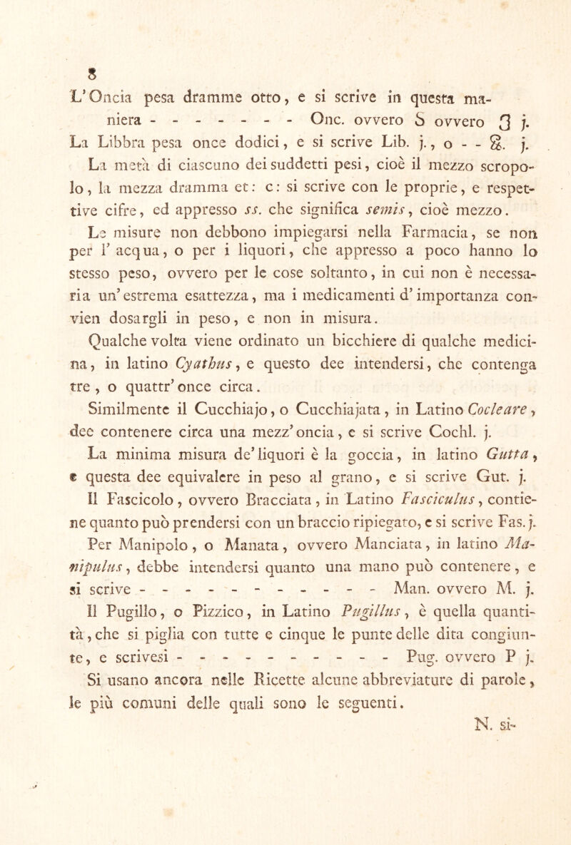 L*Oncia pesa dramme otto, e si scrive in questa ma- niera ------- One. ovvero S ovvero 3 Ì- La Libbra pesa once dodici, e si scrive Lib. j., o - - j. La metà di ciascuno dei suddetti pesi, cioè il mezzo scropo- lo, la mezza dramma et : c : si scrive con le proprie, e respet- ti ve cifre, ed appresso ss. che significa semis, cioè mezzo. Le misure non debbono impiegarsi nella Farmacia, se non per r acqua, o per i liquori, che appresso a poco hanno lo stesso peso, ovvero per le cose soltanto, in cui non è necessa- ria un’estrema esattezza, ma i medicamenti d’importanza con- vien dosargli in peso, e non in misura. Qualche volta viene ordinato un bicchiere di qualche medici- na, in latino Cyathus ^ e questo dee intendersi, che contenga tre , o quattr’ once circa. Similmente il Cucchiajo, o Cucchiaiata, in Latino Cocleare, dee contenere circa una mezz’oncia, e si scrive Cochl. j. La minima misura de’ liquori è la goccia, in latino Gatta, ® questa dee equivalere in peso al grano, e si scrive Gut. j. Il Fascicolo , ovvero Bracciata , in Latino Fascìculus, contie- ne quanto può prendersi con un braccio ripiegato, c si scrive Fas. j. Per A^anipolo , o Manata, ovvero Manciata, in latino Ma- mipulus, debbe intendersi quanto una mano può contenere, e si scrive - -- -- - - -- -- Man. ovvero M. j. ìi Piigillo, o Pizzico, in Latino Pugillus, è quella quanti- tà , che si piglia con tutte e cinque le punte delle dita congiun- te, e scrivesi - -- -- -- -- - Pug. ovvero P j. Si usano ancora nelle Ricette alcune abbreviature di parole ^ le più comuni delle quali sono le seguenti. N. si-
