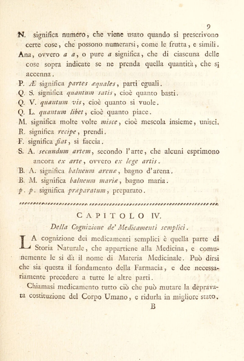 N, significa numero, che viene usato quando si prescrivono certe cose, che possono numerarsi, come le frutta, c simili. Ana, ovvero a o pure a significa, che di ciascuna delle cose sopra indicate se ne prenda quella quantità, che s] accenna. P. si^nìRca. partes £quales^ parti eguali. Q. S. significa quantum satis ^ cioè quanto basti. Q. V. quantum visy cioè quanto si vuole. Q. L. quantum lìbet^ cioè quanto piace. M. significa molte volte misce ^ cioè mescola insieme, unisci. R. significa recipe ^ prendi. F. significa fiat, si faccia. S. A. secundum artem^ secondò Fatte, che alcuni esprimono ancora ex arte, ovvero ex lege artìs. B. A. significa halneum aren£ ^ bagno d’arena. B. M. significa balneum marÌ£ ^ bagno maria. p ^ p ^ significa pr£paratum, preparato. CAPITOLO IV. Della Cognizione de’ Medicamenti semplici. T ^ cognizione dei medicamenti semplici è quella parte di Storia Naturale, che appartiene alla Medicina, e comu- nemente le si dà il nome di Materia Medicinale. Può dirsi che sia questa il fondamento della Farmacia, e dee necessa- riamente precedere a tutte le altre parti. Chiamasi medicamento tutto ciò che può mutare la deprava- ta costituzione del Corpo Umano, e ridurla in migliore stato^ B