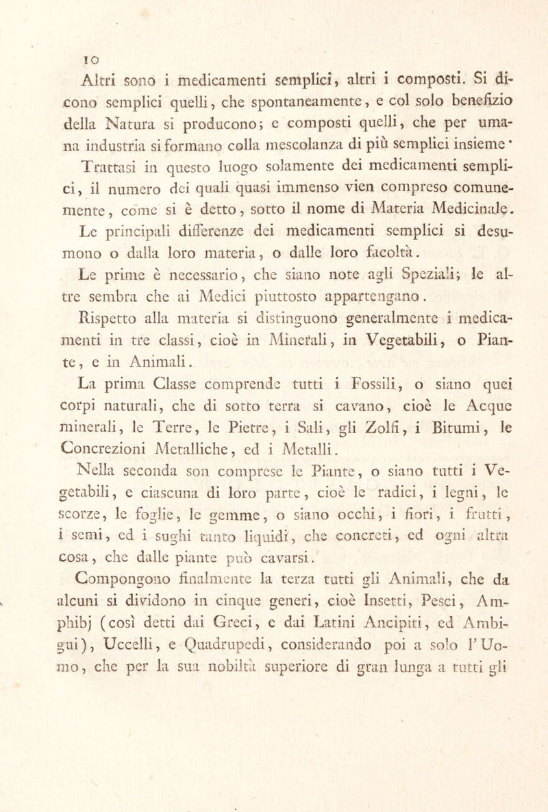 IO Altri sono i medicamenti semplici, altri i composti. Si di- cono semplici quelli, che spontaneamente, e col solo benefizio della Natura si producono; e composti quelli, che per uma- na industria si formano colla mescolanza di piu semplici insieme * Trattasi in questo luogo solamente dei medicamenti sempli- ci , il numero dei quali quasi immenso vien compreso comune- mente , come si è detto, sotto il nome di Materia Medicinale. Le principali differenze dei medicamenti semplici si desu- mono o dalla loro materia, o dalle loro fiicoltà. Le prime è necessario, che siano note agli Speziali; le al- tre sembra che ai Medici piuttosto appartengano. Rispetto alla materia si distinguono generalmente i medica- menti in tre classi, cioè in Minerali, in Vegetabili, o Pian- te , e in Animali. La prima Classe comprende tutti i Fossili , o siano quei corpi naturali, che di sotto terra si cavano, cioè le Acque minerali, le Terre, le Pietre, i Sali, gli Zolfi, i Bitumi, le Concrezioni Metalliche, ed i Metalli. Nella seconda son comprese le Piante, o siano tutti i Ve- getabili , e ciascuna di loro parte, cioè le radici, i legni, le scorze, le foglie, le gemme, o siano occhi, i fiori, i frutti, i semi, ed i sughi tanto liquidi, che concreti, ed ogni altra cosa, che dalle piante può cavarsi. Compongono filialmente la terza tutti gli Animali, che da alcuni si dividono in cinque generi, cioè Insetti, Pesci, Am- pliibj (così detti dai Greci, e dai Latini Ancipiti, ed Ambi- gui), Uccelli, e Quadrupedi, considerando poi a solo FUo- mo , che per la sua nobiltà superiore di gran lunga a tutti gli