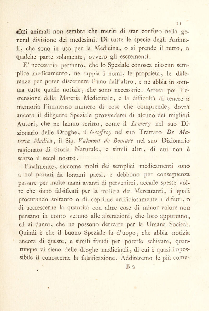 litri animali non sembra che meriti di star confuso nella ge- nerai divisione dei medesimi. Di tutte le specie degli Anima- li, che sono in uso per la Medicina, o si prende il tutto, o qualche parte solamente, ovvero gli escrementi. E’ necessario pertanto, che lo Speziale conosca ciascun sem- plice medicamento, ne sappia i nomi, le proprietà, le diffe- renze per poter discernere T uno dall' altro, e ne abbia in som- ma tutte quelle notizie, che sono necessarie. Attesa poi Fe- stensione della Materia Medicinale, e la difficoltà di tenere a memoria Timmenso numero di cose che comprende, dovrà ancora il diligente Speziale provvedersi di alcuno dei migliori Autori, che ne hanno scritto, come il Lemery nel suo Di- { zionario delle Droghe, il Geoffroy nel suo Trattato De Ma- teria Medica, il Sig. Valmont de Bomare nel suo Dizionario ragionato di Storia Naturale, e simili altri, di cui non è scarso il secol nostro. Finalmente, siccome molti dei semplici medicamenti sono a noi portati da lontani paesi, e debbono per conseguenza passare per molte mani avanti di pervenirci, accade spesse vol- te che siano flilsificati per la malizia dei Mercatanti, i quali procurando soltanto o di coprirne artiliciosameiite i difetti, o di accrescerne la quantità con altre cose di minor valore non pensano in conto veruno alle alterazioni, che> loro apportano, cd ai danni, che ne possono derivare per la Umana Società. Quindi è che il buono Speziale fa d’uopo, che abbia notizia ancora di queste, e simili fraudi per poterle schivare, quan- tunque vi sieno delle droghe medicinali, di cui è quasi impos- sibile il conoscerne la falsilrcazionc. Additeremo le più comu' B 3 »