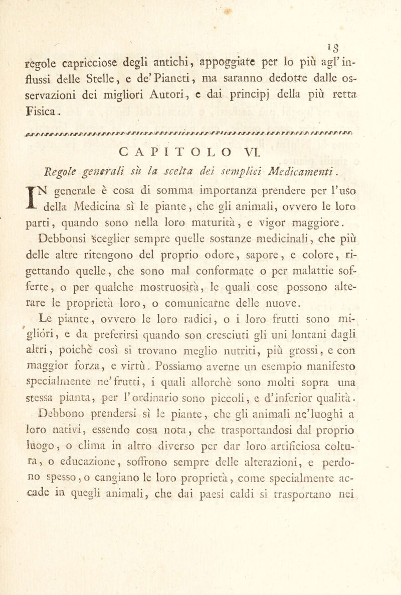 regole capricciose degli antichi , appoggiate per lo più agl’in- flussi delle Stelle, e de’Pianeti, ma saranno dedotte dalle os- servazioni dei migliori Autori, c dai principj della più retta Fisica.. ; CAPITOLO VI. 'Regole generali su la scelta dei semplici Medicamenti. IN generale è cosa di somma importanza prendere per Taso della Medicina sì le piante, che gli animali, ovvero le loro parti, quando sono nella loro maturità, e vigor maggiore. Debbonsi sceglier sempre quelle sostanze medicinali , che più delle altre ritengono del proprio odore, sapore, e colore, ri- gettando quelle, che sono mal conformate o per malattie sof- ferte , o per qualche mostruosità, le quali cose possono alte- rare le proprietà loro, o comunicarne delle nuove. Le piante, ovvero le loro radici, o i loro frutti sono mi- gliòri , e da preferirsi quando son cresciuti gli uni lontani dagli altri, poiché così si trovano meglio nutriti, più grossi, e con maggior forza, e virtù . Possiamo averne un esempio manifesto specialmente ne’frutti, i quali allorché sono molti sopra una stessa pianta, per Tordinario sono piccoli, e d’iiiferior qualità. Debbono prendersi sì le piante, che gli animali neduoghi a loro nativi, essendo cosa nota, che trasportandosi dal proprio luogo, o clima in altro diverso per dar loro artificiosa coltu- ra, o educcizione, soffrono sempre delle alterazioni, e perdo- no spesso, o cangiano le loro proprietà, come specialmente ac- cade in quegli animali, che dai paesi caldi si trasportano nei