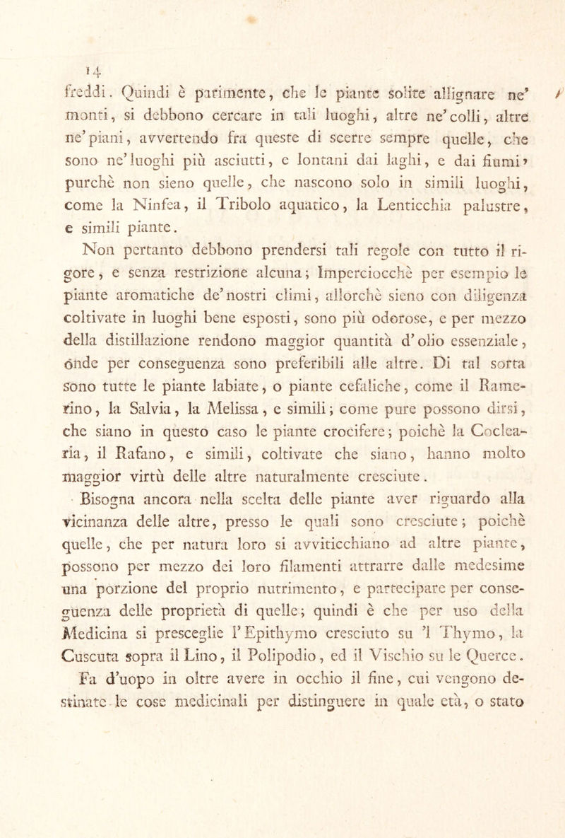 freldi. Quindi è parimente, che le piante solite allignare ne’ monti, si debbono cercare in tali luoghi, altre ne’colli, altre ne’piani, avvertendo fra queste di scerre sempre quelle, che sono ne’luoghi più asciutti, e lontani dai laghi, e dai fiumi’ purché non sieno quelle, che nascono solo in simili luoghi, come la Ninfea, il Tribolo aquatico, la Lenticchia palustre, e simili piante. Non pertanto debbono prendersi tali regole con tutto il ri- gore , e senza restrizione alcuna ; Imperciocché per esempio le piante aromatiche de’nostri climi, allorché sieno con diligenza coltivate in luoghi bene esposti, sono più odorose, e per mezzo della distillazione rendono maggior quantità d’olio essenziale, onde per conseguenza sono preferibili alle altre. Di tal sorta sono tutte le piante labiate, o piante cefaliche, come il Rame* rino, la Salvia, la Melissa, e simili ; come pure possono dirsi, che siano in questo caso le piante crocifere ; poiché la Coclea- ria , il Rafano, e simili, coltivate che siano, hanno molto maggior virtù delle altre naturalmente cresciute. Bisogna ancora nella scelta delle piante aver riguardo alla vicinanza delle altre, presso le quali sono cresciute ; poiché quelle, che per natura loro si avviticchiano ad altre piante, possono per mezzo dei loro filamenti attrarre dalle medesime una porzione del proprio nutrimento, e partecipare per conse- guenza delle proprietà di quelle; quindi é che per uso della Medicina si presceglie l’Epithymo cresciuto su ’i Thymo, la Cuscuta sopra li Lino, il Polipodio, ed il Vischio su le Querce. Fa d’uopo in oltre avere in occhio il fine, cui vengono de- stinate-le cose medicioaii per distinguere in quale età, o stato