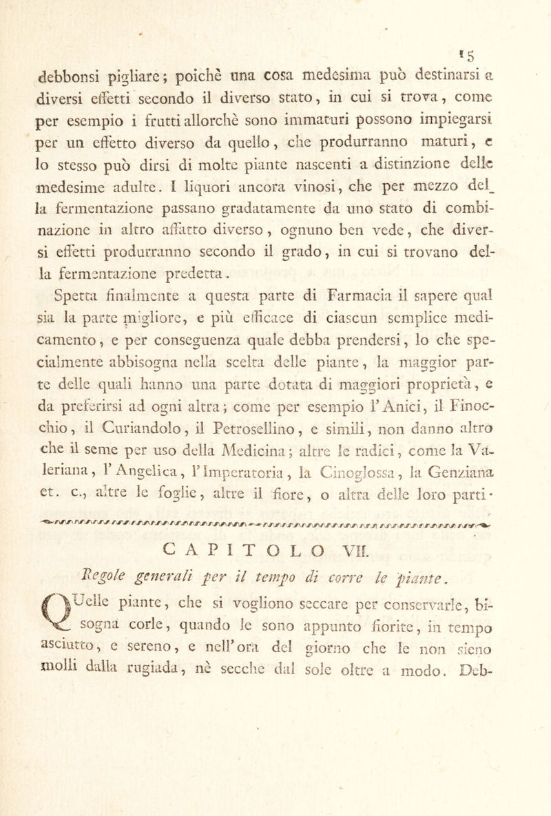 *5 debbonsi pigliare ; poiché una cosa medesima pub destinarsi a diversi eifetti secondo il diverso stato, in cui si trova, come per esempio i fratti allorché sono immaturi possono impiegarsi per un effetto diverso da quello, che produrranno maturi, c lo stesso pub dirsi di molte piante nascenti a distinzione delle medesime adulte. I liquori ancora vinosi, che per mezzo dei^ la fermentazione passano gradatamente da uno stato di combi- nazione in altro affatto diverso, ognuno ben vede, che diver- si effetti produrranno secondo il grado, in cui si trovano del- la fermentazione predetta. Spetta finalmente a questa parte di Farmacia il sapere qual sia la parte mr'gliore, c più efficace di ciascun semplice medi- camento , e per conseguenza quale debba prendersi, lo che spe- cialmente abbisogna nella scelta delie piante, la maggior par- te delie quali hanno una parte dotata di maggiori proprietà, e da preferirsi ad ogni altra; come per esempio FAnici, il Finoc- chio, il Cimandolo, il Petrosellino, e simili, non danno altro che il seme per uso della Medicina ; altre le radici, come la Va-» leriana, l’Angelica, l’Imperatoria, la Cinoglossa, la Genziana et. c., altre le foglie, altre il fiore, o altra delle loro parti- CAPITOLO VM. Hegole generali per il tempo di corre le piante. QUeile piante, che si vogliono seccare per conservarle, bi- sogna corle, quando le sono appunto fiorite, in tempo asciutto, e sereno, e nell’ora del giorno che le non sieno molli dalla rugiada, nè secche dal sole oltre a modo. Deb-