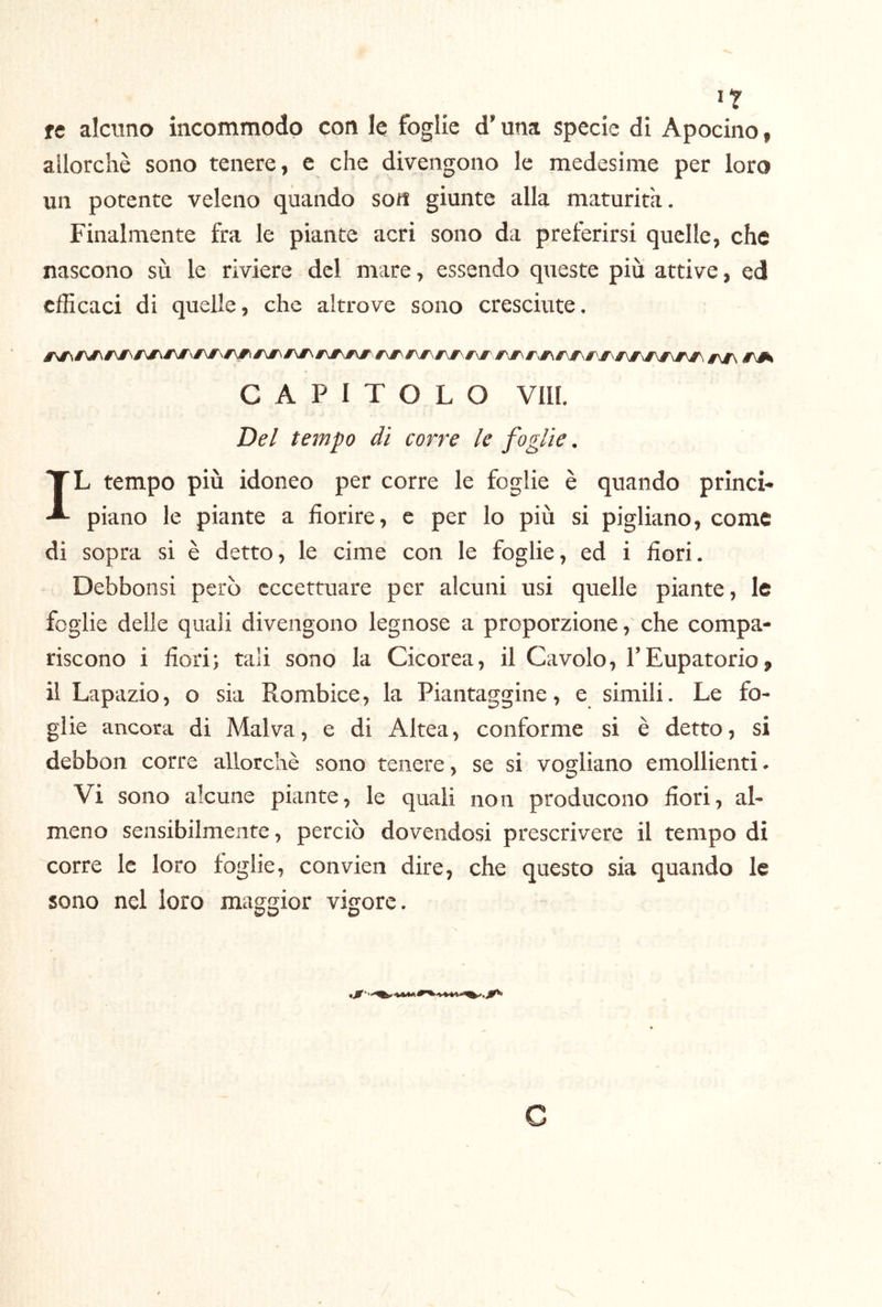 >T re alcuno incommodp con le foglie d’una specie di Apocino, allorché sono tenere, e che divengono le medesime per loro un potente veleno quando soti giunte alla maturità. Finalmente fra le piante acri sono da preferirsi quelle, che nascono sù le riviere del mare, essendo queste più attive, ed clBcaci di quelle, che altrove sono cresciute. CAPITOLO Vili. Del tempo di corre le foglie. IL tempo più idoneo per corre le foglie è quando princi- piano le piante a fiorire, e per lo più si pigliano, come di sopra si è detto, le cime con le foglie, ed i fiori. Debbonsi però eccettuare per alcuni usi quelle piante, le foglie delle quali divengono legnose a proporzione, che compa- riscono i fiori; tali sono la Cicorea, il Cavolo, TEupatorio, il Lapazio, o sia Rombice, la Piantaggine, e simili. Le fo- glie ancora di Malva, e di Altea, conforme si è detto, si debbon corre allorché sono tenere, se si vogliano emollienti. Vi sono alcune piante, le quali non producono fiori, al- meno sensibilmente, perciò dovendosi prescrivere il tempo di corre le loro foglie, convien dire, che questo sia quando le sono nel loro maggior vigore.