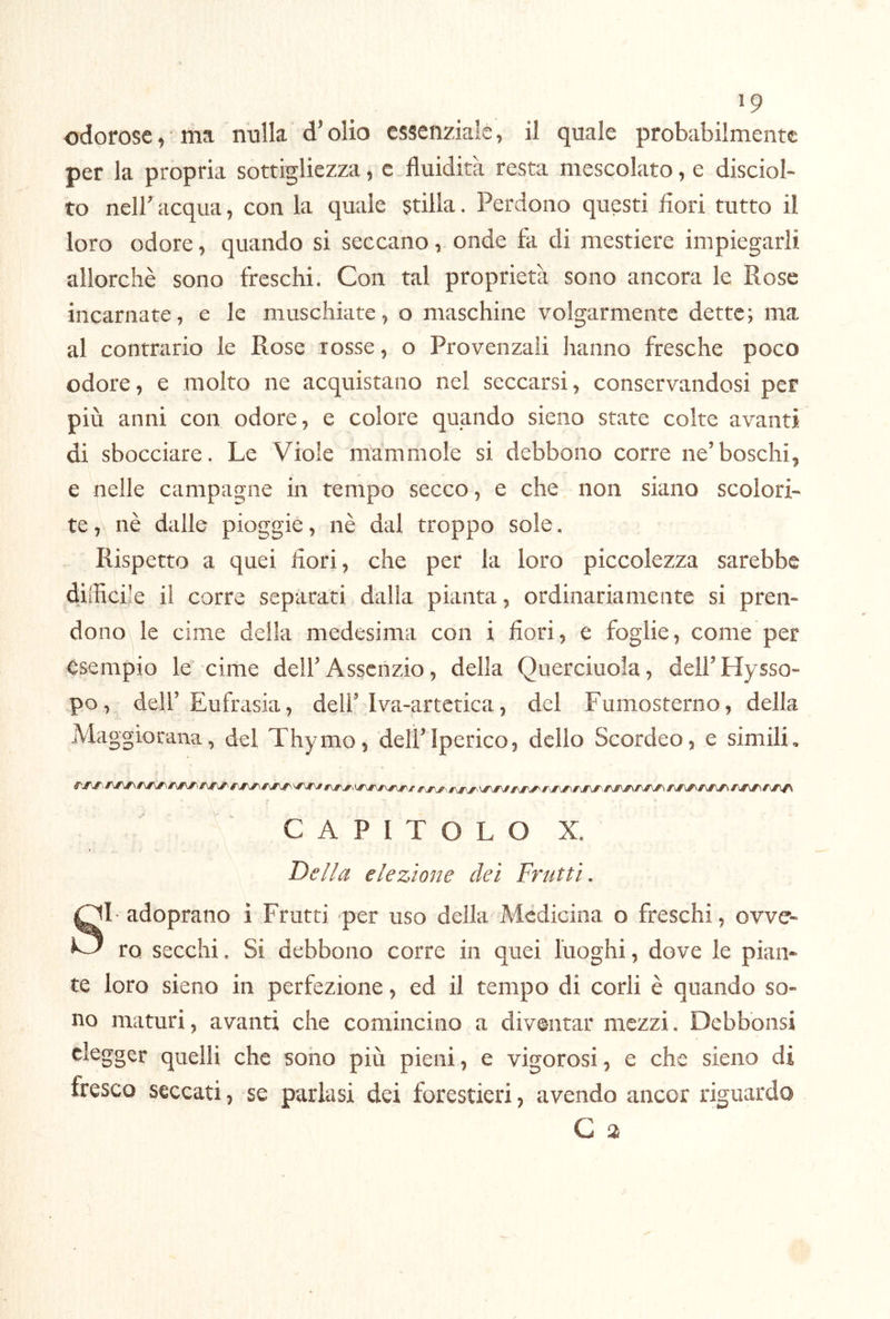 odorose, ma nulla d’olio essenziale, il quale probabilmente per la propria sottigliezza, e fluidità resta mescolato, e disciol- to nell’ acqua, con la quale stilla. Perdono questi fiori tutto il loro odore, quando si seccano, onde fa di mestiere impiegarli allorché sono treschi. Con tal proprietà sono ancora le Rose incarnate, e le muschiate, o maschine volgarmente dette; ma al contrario le Rose rosse, o Provenzali hanno fresche poco odore, e molto ne acquistano nel seccarsi, conservandosi per più anni con odore, e colore quando sieiio state colte avanti di sbocciare. Le Viole mammole si debbono corre ne’boschi^ e nelle campagne in tempo secco, e che non siano scolori- te , nè dalle pioggie, nè dal troppo sole. Rispetto a quei dori, che per la loro piccolezza sarebbe difficile il corre separati dalla pianta, ordinariamente si pren- dono le cime della medesima con i fiori, e foglie, come per esempio le cime dell’Assenzio, della Querciuola, dell’Hysso- po, dell’Eufrasia, dell’Iva-artctica, del Fumosterno, della Maggiorana, del Thymo, dell’Iperico, delio Scordeo, e simili, C A P I T O L O X. Della elezione dei Frutti, SI adoprano i Frutti per uso della Medicina o freschi, ovve- ro secchi. Si debbono corre in quei luoghi, dove le pian- te loro sieno in perfezione, ed il tempo di codi è quando so- no maturi, avanti che comincino a diventar mezzi. Debbonsi elegger quelli che sono più pieni, e vigorosi, e che sieno di fresco seccati, se parlasi dei forestieri, avendo ancor riguardo G a