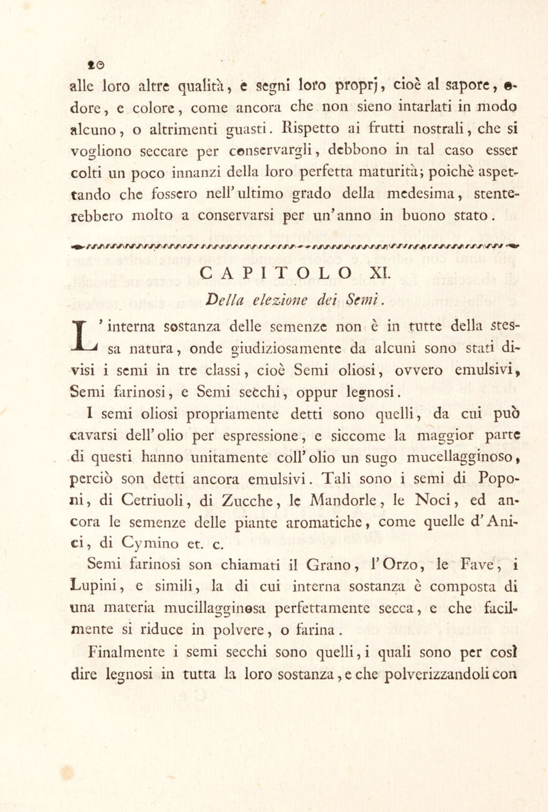 alle loro altre qualità, c segni loro proprj, cioè al sapore, «- dorè, e colore, come ancora che non sieno intarlati in modo alcuno, o altrimenti guasti. Rispetto ai frutti nostrali, che si vogliono seccare per conservargli, debbono in tal caso esser colti un poco innanzi della loro perfetta maturità ; poiché aspet- tando che fossero nell’ultimo grado della medesima, stente- rebbero molto a conservarsi per un’ anno in buono stato. CAPITOLO XL De//a elezione dei Semi, L’interna sostanza delle semenze non è in tutte della stes- sa natura, onde giudiziosamente da alcuni sono stati di- visi i semi in tre classi, cioè Semi oliosi, ovvero emulsivi. Semi farinosi, e Semi secchi, oppur legnosi. I semi oliosi propriamente detti sono quelli, da cui può cavarsi dell’ olio per espressione, e siccome la maggior parte di questi hanno unitamente colf olio un sugo mucellagginoso i perciò son detti ancora emulsivi. Tali sono i semi di Popo- ni , di Cetriuoli, di Zucche, le Mandorle, le Noci, ed an- cora le semenze delle piante aromatiche, come quelle d’Ani- ci, di Cymino et. c. Semi tirinosi son chiamati il Grano, l’Orzo, le Fave, i Lupini, e simili, la di cui interna sostanza è composta di una materia mucillagginesa perfettamente secca, e che facil- mente si riduce in polvere, o farina . Finalmente i semi secchi sono quelli, i quali sono per così dire legnosi in tutta la loro sostanza, e che polverizzandoli con