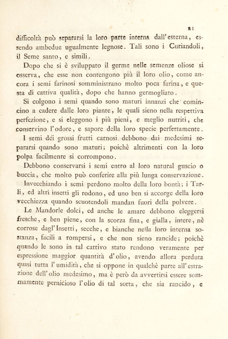 tl difficoltà può separarsi la loro parte interna dall’esterna, es- sendo ambedue ugualmente legnose. Tali sono i Curiandoli, il Seme santo, e simili. Dopo che si è sviluppato il germe nelle semenze oliosc si osserva, che esse non contengono più il loro olio, come an- cora i semi farinosi somministrano molto poca farina, e que- sta di cattiva qualità, dopo che hanno germogliato. Si colgono i semi quando sono maturi innanzi che ' comin- cino a cadere dalle loro piante , le quali sieno nella respcttiva perfezione, e si eleggono i più pieni, e meglio nutriti, che conservino T odore, e sapore della loro specie perfettamente. 1 semi dèi crj*ossi frutti carnosi debbono dai medesimi se- pararsi quando sono maturi; poiché altrimenti con la loro polpa facilmente si corrompono. Debbono conservarsi i semi entro al loro naturai guscio o buccia, che molto può conferire alia più lunga conservazione. Invecchiando i semi perdono molto della loro bontà; i Tar- li , ed altri insetti gli rodono, ed uno ben si accorge della loro vecchiezza quando scuotendoli mandai! fuori della polvere. Le Mandorle dolci, ed anche le amare debbono eleggersi fresche, e ben piene, con la scorza fina, e gialla, intere, nè corrose dagf Insetti, secche, e bianche nella loro interna so- stanza , facili a rompersi, e che non sieno rancide ; poiché quando le sono in tal cattivo stato rendono veramente per espressione maggior quantità d’olio, avendo allora perduta quasi tutta f umidità, che si oppone in qualchè parte alfestra- zione deir olio medesimo, ma è però da avvertirsi essere som- niamcnte pernicioso T olio di tal sorta, che sia rancido , c