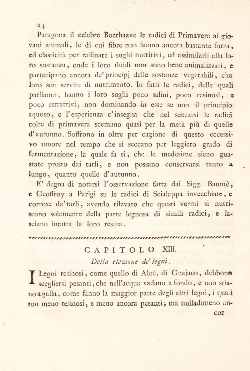 Paragona il celebre Bocrhaave le radici di Primavera ai trio vani animali, le di cui fibre non hanno ancora bastante forza, cd elasticità per raffinare i sughi nutritivi, ed assimilarli alla lo- ro sostanza, onde i loro fluidi non sono bene animaiizzati, e partecipano ancora de’principj delle sostanze vegetabili, che loro son servite di nutrimento. In fatti le radici, delle quali parliamo, hanno i loro sughi poco salini, poco resinosi, c poco estrattivi, non dominando in esse se non il principio aquoso, e F esperienza c^ insegna che nel seccarsi le radici colte di primavera scemano quasi per la metà più di quelle d'autunno. Soffrono in oltre per cagione di questo eccessi- vo umore nel tempo che si seccano per leggiero grado di fermentazione, la quale fa sì, che le medesime sieno gua- state presto dai tarli, e non possano conservarsi tanto a lungo, quanto quelle d'autunno. E' degna di notarsi F osservazione fatta dai Sigg. Baumè, c Geoffroy a Parigi su le radici di Scialappa invecchiate, c corrose da'tarli, avendo rilevato che questi vermi si nutri- scono solamente della parte legnosa di simili radici, e la- sciano intatta la loro resina. CAPITOLO xin. Della elezione de'legni. I Legni resinosi, come quello di Aloè, di Guajaco, debbon® scegliersi pesanti, che nell’acqua vadano a fondo, e non stia- no a galla, come fanno la maggior parte degli altri legni, i quai son meno resinosi, e meno ancora pesanti \ ma nulladimeno an- cor