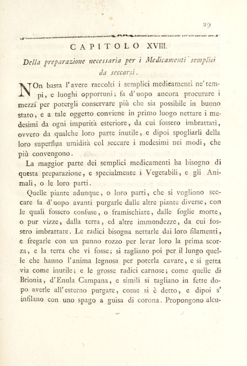 ■9 CAPITOLO xvni. Della p’eparaztone necessaria fer i Medicamenti semplici da seccarsi . NOn basta l’avere raccolti i semplici medicamenti ne’ tem- pi , e luoghi opportuni ; fii d’uopo ancora procurare i mezzi per potergli conservare più che sia possibile in buono stato, e a tale oggetto conviene in primo luogo nettare i me- desimi da ogni impurità esteriore, da cui fossero imbrattati, ovvero da qualche loro parte inutile, e dipoi spogliarli della loro superflua umidità coi seccare i medesimi nei modi, che più convengono. La maggior parte dei semplici medicamenti ha bisogno di questa preparazione, e specialmente i Vegetabili, e gli Ani- mali, o le loro parti. Quelle piante adunque, o loro parti, che si vogliono sec- care ta d’uopo avanti purgarle dalle altre piante diverse, con le quali fossero confuse, o framischiate, dalle foglie morte, o pur vizze, dalla terra, ed altre immondezze, da cui fos- sero imbrattate. Le radici bisogna nettarle dai loro filamenti, e fregarle con un panno rozzo per levar loro la prima scor- za, e la terra che vi fosse; si tagliano poi per il lungo quel- le che hanno l’anima legnosa per poterla cavare, e si getta via come inutile; e le grosse radici carnose; come quelle di Brionia, d’Enula Campana, e simili si tagliano in fette do- po averle all’esterno purgate, come si è detto, e fiipoi s’ infilano con uno spago a guisa di corona. Propongono alcu-