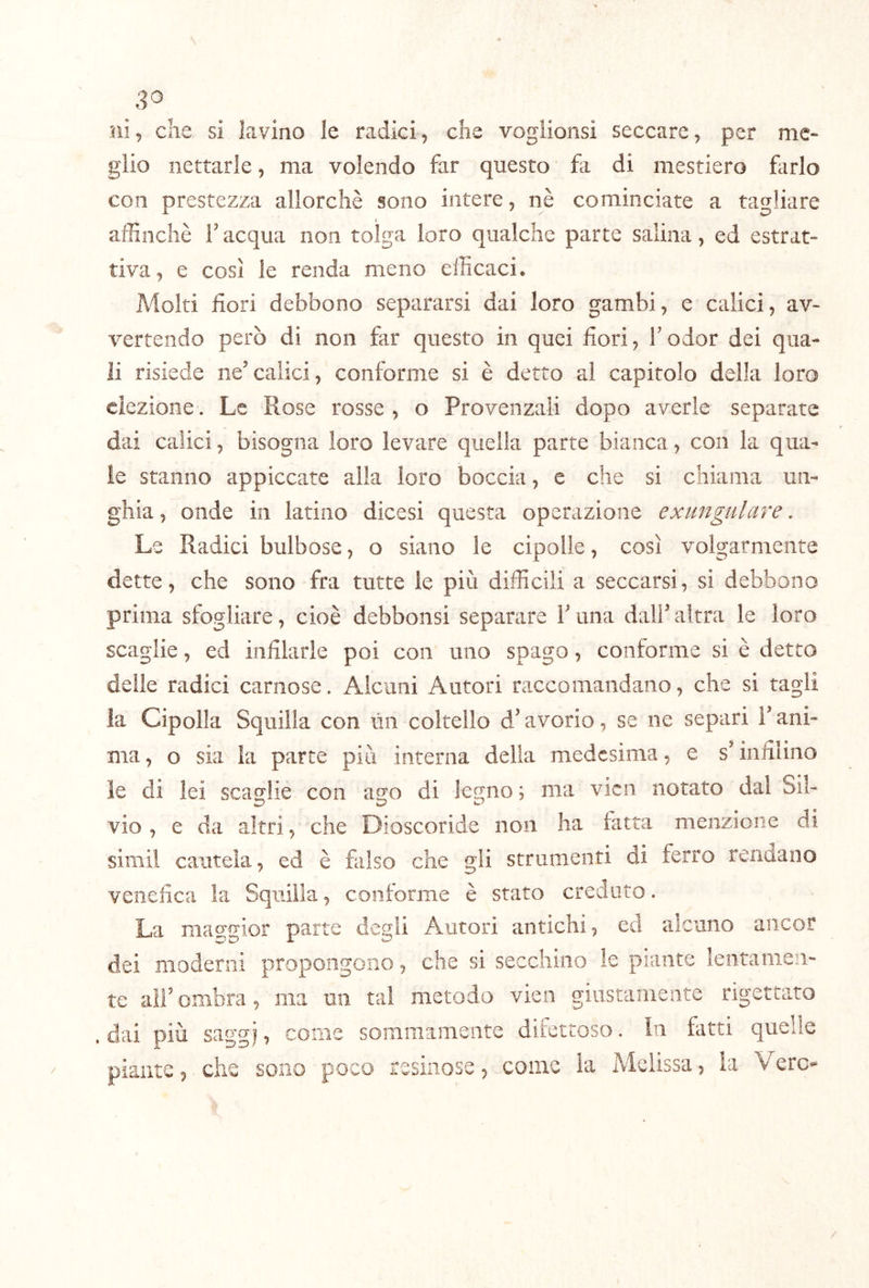 ni5 che si lavino le radici, che voglionsi seccare, per me* glio nettarle, ma volendo far questo fa di mestiero farlo con prestezza allorché sono intere, nè cominciate a tagliare affinchè F acqua non tolga loro qualche parte salina, ed estrat* ti va, e così le renda meno efficaci. Molti fiori debbono separarsi dai loro gambi, e calici, av- vertendo però di non far questo in quei fiori, Fodor dei qua- li risiede ne’calici, conforme si è detto al capitolo della loro eiezione. Le Rose rosse , o Provenzali dopo averle separate dai calici, bisogna loro levare quella parte bianca, con la qua- le stanno appiccate alla loro boccia, e che si chiama un- ghia , onde in latino dicesi questa operazione exungtilare, Le Radici bulbose, o siano le cipolle, così volgarmente dette, che sono fra tutte le più difficili a seccarsi, si debbono prima sfogliare, cioè debbonsi separare F una dalF altra le loro scaglie, ed infilarle poi con uno spago, conforme si è detto delle radici carnose. Alcuni Autori raccomandano, che si tagli la Cipolla Squilla con lìn coltello d’avorio, se ne separi F ani- ma , o sia la parte più interna della medesima, e s’infilino le di lei scaglie con ago di legno ; ma vicn notato dal Sil- vio , e da altri, che Dioscoride non ha fatta menzione di sirnil cautela, ed è falso che gli strumenti di ferro rendano venefica la Squilla, conforme è stato creduto. La mae:gior parte degli Autori antichi, ed alcuno aiicor dei moderni propongono, che si secchino le piante lentamen- te alFombra, ma mi tal metodo vien giustamente rigettato . dai più saggi, come SGiiimamente ditettoso. In tatti quelle piante, che sono poco resinose, come la Melissa, la Vere-