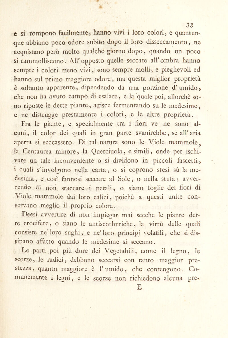 53 c si rompono facilmente, hanno vivi i loro colorì, e quantun- que abbiano poco odore subito dopo il loro disseccamento, ne acquistano però molto qualche giorno dopo, quando un poco si rammolliscono. All’opposto quelle seccate all’ombra hanno sempre i colori meno vivi, sono sempre molli, e pieghevoli ed hanno sul primo maggiore odore, ma questa miglior proprietà è soltanto apparente, dipendendo da una porzione d’umido, che non ha avuto campo di esalare, e la quale poi, allorché so- no riposte le dette piante, agisce fermentando su le medesime, e ne distrugge prestamente i colori, e le altre proprietà. Fra le piante, e specialmente tra i fiori ve ne sono al- cuni , il color dei quali in gran parte svanirebbe, se all’ aria aperta si seccassero. Di tal natura sono le Viole mammole, la Centaurea minore, la Querciuola, e simili, onde per ischi- vare un tale inconveniente o si dividono in piccoli fascetti, i quali s’involgono nella carta, o si coprono stesi sù la me- desima , e così fannosi seccare al Sole, o nella stufa ; avver- tendo di non staccare i petali, o siano foglie dei fiori di -Viole mammole dai loro.calici, poiché a questi unite con- servano meglio il proprio colore. Deesi avvertire di non impiegar mai secche le piante det- te crocifere, o siano le antiscorbutiche, la virtù delle quali consiste ne’ loro sughi, e ne’ loro princìpj volatili, che si dis- sipano affatto quando le medesime si seccano. Le parti .poi più dure dei Vegetabili, come il legno, le scorze, le radici, debbono seccarsi con tanto maggior pre- stezza , quanto maggiore é l’umido, che contengono. Co- munemente i legni, e le scorze non richiedono alcuna pre- E