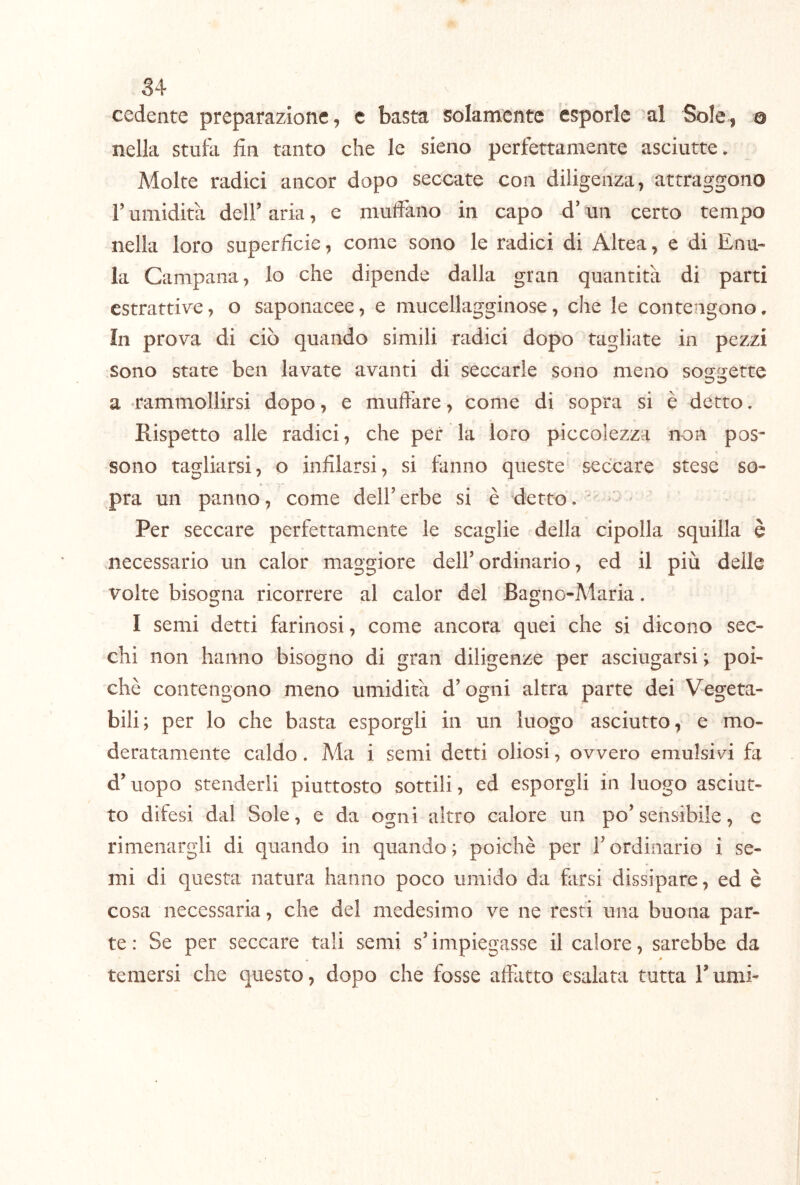 cedente preparazione, c basta solamente esporle al Sole, o nella stulii fin tanto che le sieno perfettamente asciutte. Molte radici ancor dopo seccate con diligenza, attraggono r umidità deir aria, e muffano in capo d’un certo tempo nella loro superficie, come sono le radici di Altea, e di Enu- la Campana, lo che dipende dalla gran quantità di parti estrattive, o saponacee, e mucellagginose, che le contengono. In prova di ciò quando simili radici dopo tagliate in pezzi sono state ben lavate avanti di seccarle sono meno soggette a -rammollirsi dopo, e mufiàre, come di sopra si è detto. Rispetto alle radici, che per la loro piccolezza non pos- sono tagliarsi, o infilarsi, si fanno queste seccare stese so- pra un panno, come dell’ erbe si è detto. - Per seccare perfettamente le scaglie della cipolla squilla è necessario un calor maggiore dell’ordinario, ed il più delle volte bisogna ricorrere al calor del Bagno-Maria. I semi detti farinosi, come ancora quei che si dicono sec- chi non hanno bisogno di gran diligenze per asciugarsi ; poi- ché contengono meno umidità d’ogni altra parte dei Vegeta- bili; per lo che basta esporgli in un luogo asciutto, e mo- deratamente caldo. Ma i semi detti oliosi, ovvero emulsivi fa d’uopo stenderli piuttosto sottili, ed esporgli in luogo asciut- to difesi dal Sole, e da ogni altro calore un po’sensibile, e rimenargli di quando in quando; poiché per i’ordinario i se- mi di questa natura hanno poco umido da farsi dissipare, ed è cosa necessaria, che del medesimo ve ne resti una buona par- te : Se per seccare tali semi s’impiegasse il calore, sarebbe da » * temersi che questo, dopo che fosse affàtto esalata tutta l’umi-
