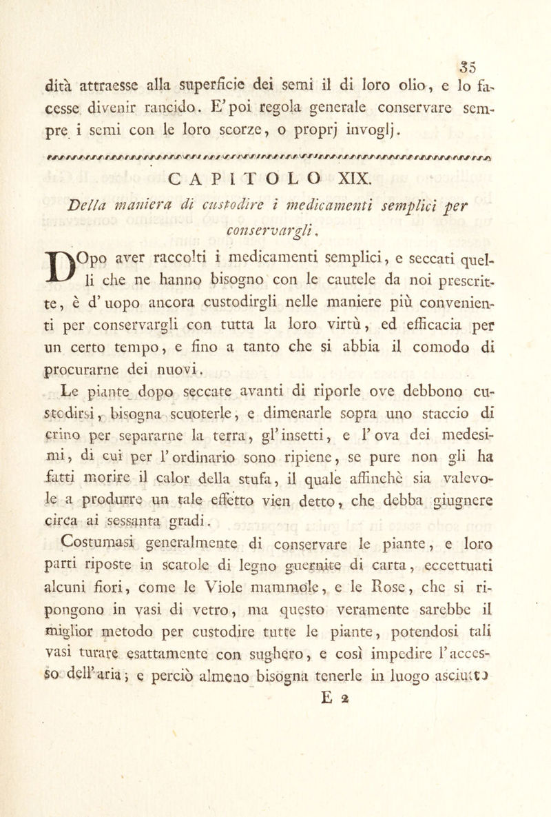 dita attraesse alla superfìcie dei semi il di loro olio, e lo fa- cesse, divenir rancido. E’poi regola generale conservare sem- pre i semi con le loro scorze, o proprj invoglj. CAPITOLO XIX. Della maniera di custodire ì medicamenti semplici per conservargli. Opo aver raccolti i medicamenti semplici, e seccati quel- li che ne hanno bisogno con le cautele da noi prescrit- te, è d’ uopo ancora custodirgli nelle maniere più convenien- ti per conservargli con tutta la loro virtù, ed efficacia per un certo tempo, e fino a tanto che si abbia il comodo di procurarne dei nuovi. Le piante dopo seccate avanti di riporle ove debbono cu- stcdirsi, bisogna scuoterle, e dimenarle sopra uno staccio di crino per separarne la terra, gh insetti, e V ova dei medesi- mi , di cui' per V ordinario sono ripiene, se pure non gli ha fatti miorire il calor della stufa, il quale affinchè sia valevo- le a produrre un tale effetto vien detto, che debba giugnere circa ai sessanta gradi. Costumasi generalmente di conservare le piante, e loro parti riposte in scatole di legno guernite di carta, eccettuati alcuni fiori, come le Viole mammole, e le Rose, che si ri- pongono in vasi di vetro, ma questo veramente sarebbe il miglior metodo per custodire tutte le piante, potendosi tali vasi turare esattamente con sughero, e così impedire Tacces- so dell’aria*, e perciò almeno bisógna tenerle in luogo asciutta E a