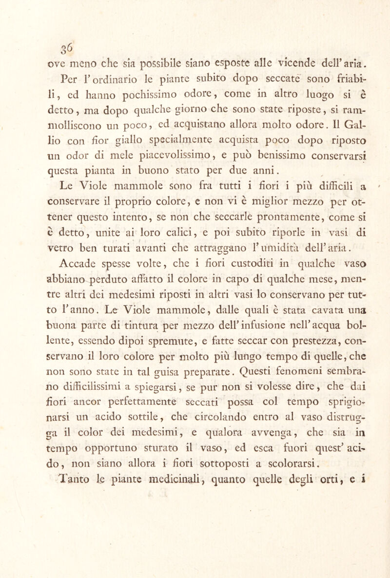 ove meno che sia possibile siano esposte alle vicende deir aria. Per r ordinario le piante subito dopo seccate sono friabi- li , ed hanno pochissimo odore, come in altro luogo si è detto 5 ma dopo qualche giorno che sono state riposte, si ram- molliscono un poco, ed acquistano allora molto odore. Il Gal- lio con hor giallo specialmente acquista poco dopo riposto un odor di mele piacevolissimo, e può benissimo conservarsi questa pianta in buono stato per due anni. Le Viole mammole sono fra tutti i fiori i più difficili a conservare il proprio colore, e non vi è miglior mezzo per ot- tener questo intento, se non che seccarle prontamente, come si è detto, unite ai loro calici, e poi subito riporle in vasi di vetro ben turati avanti che attracraano T umidità delParia. Accade spesse volte, che i fiori custoditi in qualche vaso abbiano perduto affatto il colore in capo di qualche mese, men- tre altri dei medesimi riposti in altri vasi lo conservano per tut- to Fanno. Le Viole mammole, dalle quali è stata cavata una buona parte di tintura per mezzo delF infusione nelF acqua bol- lente, essendo dipoi spremute, e fatte seccar con prestezza, con- servano il loro colore per molto più lungo tempo di quelle, che non sono state in tal guisa preparate. Questi fenomeni sembra- no difficilissimi a spiegarsi, se pur non si volesse dire, che dai fiori ancor perfettamente seccati possa col tempo sprigio- narsi un acido sottile, che circolando entro al vaso distrug- ga il color dei medesimi, e qualora avvenga, che sia in tempo opportuno sturato il vaso, ed esca fuori quest^ aci~ do, non siano allora i fiori sottoposti a scolorarsi. Tanto le piante medicinali, quanto quelle degli orti, e i