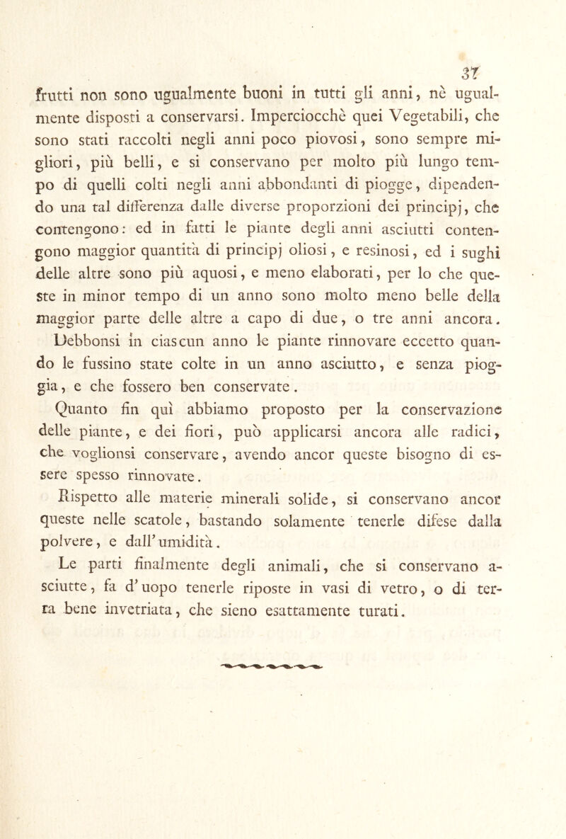 3r frutti non sono ugualmente buoni in tutti gli anni, nè ugual- mente disposti a conservarsi. Imperciocché quei Vegetabili, che sono stati raccolti negli anni poco piovosi, sono sempre mi- gliori, più belli, e si conservano per molto più lungo tem- po di quelli colti negli anni abbondanti di piogge, dipenden- do una tal differenza dalle diverse proporzioni dei principi, che contengono: ed in fatti le piante degli anni asciutti conten- gono maggior quantità di principi oliosi, e resinosi, ed i sughi delle altre sono più aquosi, e meno elaborati, per lo che que- ste in minor tempo di un anno sono molto meno belle della maggior parte delle altre a capo di due, o tre anni ancora. Debbonsi in ciascun anno le piante rinnovare eccetto quan- do le bussino state colte in un anno asciutto, e senza piog- gia , e che fossero ben conservate. Quanto fin qui abbiamo proposto per la conservazione delle piante, e dei fiori, può applicarsi ancora alle radici, che voglionsi conservare, avendo ancor queste bisogno di es- sere spesso rinnovate. Rispetto alle materie minerali solide, si conservano ancor queste nelle scatole, bastando solamente tenerle difese dalla polvere, e dall’ umidità. Le parti finalmente degli animali, che si conservano a- sciutte, fa d’uopo tenerle riposte in vasi di vetro, o di ter- ra bene invetriata, che sieno esattamente turati.