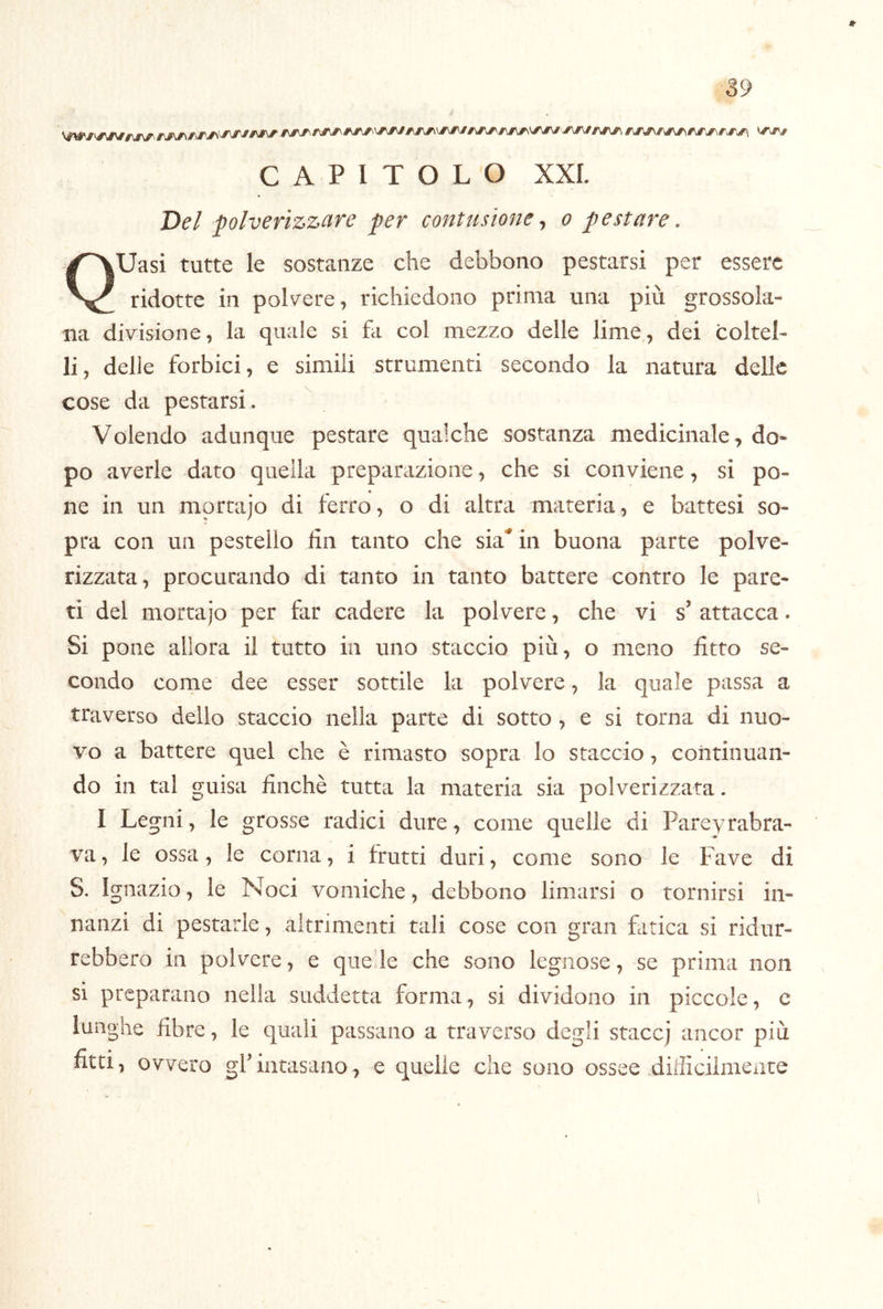 CAPITOLO XXL Del polverizzare per contusione ^ o pestare, Uasi tutte le sostanze che debbono pestarsi per essere ridotte in polvere, richiedono prima una più grossola- na divisione, la quale si fa col mezzo delle lime, dei coltel- li, delle forbici, e simili strumenti secondo la natura delle cose da pestarsi. Volendo adunque pestare qualche sostanza medicinale, do- po averle dato quella preparazione, che si conviene, si po- ne in un mortajo di ferro, o di altra materia, e battesi so- pra con un pestello fin tanto che sia^ in buona parte polve- rizzata, procurando di tanto in tanto battere contro le pare- ti del mortajo per far cadere la polvere, che vi s’ attacca. Si pone allora il tutto in uno staccio più, o meno fitto se- condo come dee esser sottile la polvere, la quale passa a traverso dello staccio nella parte di sotto, e si torna di nuo- vo a battere quel che è rimasto sopra lo staccio, continuan- do in tal guisa finché tutta la materia sia polverizzata. I Legni, le grosse radici dure, come quelle di Pareyrabra- va, le ossa, le corna, i frutti duri, come sono le Fave di S. Ignazio, le Noci vomiche, debbono limarsi o tornirsi in- nanzi di pestarle, altrimenti tali cose con gran fatica si ridur- rebbero in polvere, e queile che sono legnose, se prima non si preparano nella suddetta forma, si dividono in piccole, e lunghe fibre, le quali passano a traverso degli staccj ancor più fitti, ovvero grintasano, e quelle che sono ossee difficiimexite