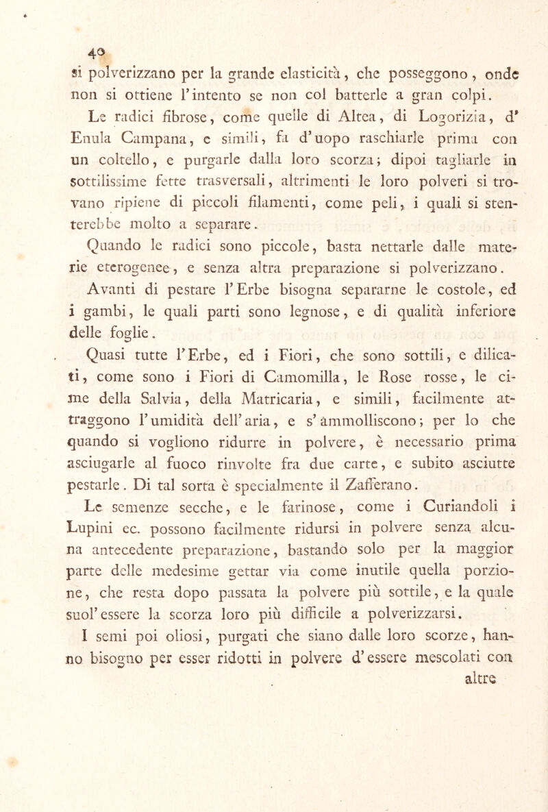 si polverizzano per la grande elasticità, che posseggono , onde non si ottiene Tintento se non col batterle a gran colpi. Le radici fibrose, come quelle di Altea, di Logorizia, d^ Enula Campana, e simili, fa d’uopo raschiarle prima con un coltello, e purgarle dalla loro scorza ; dipoi tagliarle in sottilissime fette trasversali, altrimenti le loro polveri si tro- vano ripiene di piccoli filamenti, come peli, i quali si sten- terebbe molto a separare. Quando le radici sono piccole, basta nettarle dalle mate- rie eterogenee, e senza altra preparazione si polverizzano. Avanti di pestare l’Erbe bisogna separarne le costole, ed i gambi, le quali parti sono legnose, e di qualità inferiore delle foglie. Quasi tutte TErbe, ed i Fiori, che sono sottili, e dilica- tì, come sono i Fiori di Camomilla, le Rose rosse, le ci- me della Salvia, della Matricaria, e simili, facilmente at- traggono l’umidità dell’aria, e s’ammolliscono*, per lo che quando si vogliono ridurre in polvere, è necessario prima' asciugarle al fuoco riiivolte fra due carte, e subito asciutte pestarle. Di tal sorta è specialmente il Zafferano. Le semenze secche, e le farinose, come i Curiandoli i Lupini ec. possono facilmente ridursi in polvere senza alcu- na antecedente preparazione, bastando solo per la maggior parte delle medesime gettar via come inutile quella porzio- ne , che resta dopo passata la polvere più sottile, e la quale suol’essere la scorza loro più difficile a polverizzarsi. I semi poi oliosi, purgati che siano dalle loro scorze, han- no bisogno per esser ridotti in polvere d’essere mescolati con altre