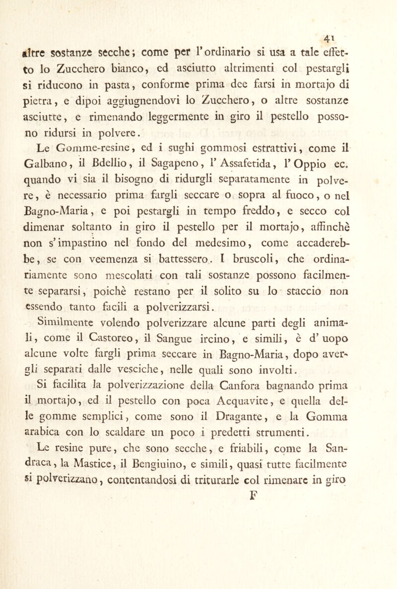 altre sostanze secche; come per l’ordinario si usa a tale effet- to lo Zucchero bianco, ed asciutto altrimenti col pestargli si riducono in pasta, conforme prima dee hirsi in mortajo di pietra, e dipoi aggiugnendovi lo Zucchero, o altre sostanze asciutte, e rimenando leggermente in giro il pestello posso- no ridursi in polvere. Le Gomme-resine, ed i sughi gommosi estrattivi, come il Galbano, il Bdellio, il Sagapeno, 1’ Assafetida, 1’ Oppio ec. quando vi sia il bisogno di ridurgli separatamente in polve- re, è necessario prima fargli seccare o sopra al fuoco, o nel Bagno-Maria, e poi pestargli in tempo freddo, e secco col dimenar soltanto in giro il pestello per il mortajo, affinchè non s’impastino nel fondo del medesimo, come accadereb- be, se con veemenza si battessero. I bruscoli, che ordina- riamente sono mescolati con tali sostanze possono facilmen- R te separarsi, poiché restano per il solito su lo staccio non essendo tanto facili a polverizzarsi. Similmente volendo polverizzare alcune parti degli anima- li , come il Castoreo, il Sangue ircino, e simili, è d’ uopo alcune volte fargli prima seccare in Bagno-Maria, dopo aver- gli separati dalle vesciche, nelle quali sono involti. Si facilita la polverizzazione della Canfora bagnando prima il mortajo, ed il pestello con poca Acquavite, e quella del- le gomme semplici, come sono il Dragante, e la Gomma arabica con lo scaldare un poco i predetti strumenti. Le resine pure, che sono secche, e friabili, come la San- draca, la Mastice, il Bengiuino, e simili, quasi tutte facilmente si polverizzano, contentandosi di triturarle col rimenarc in giro F