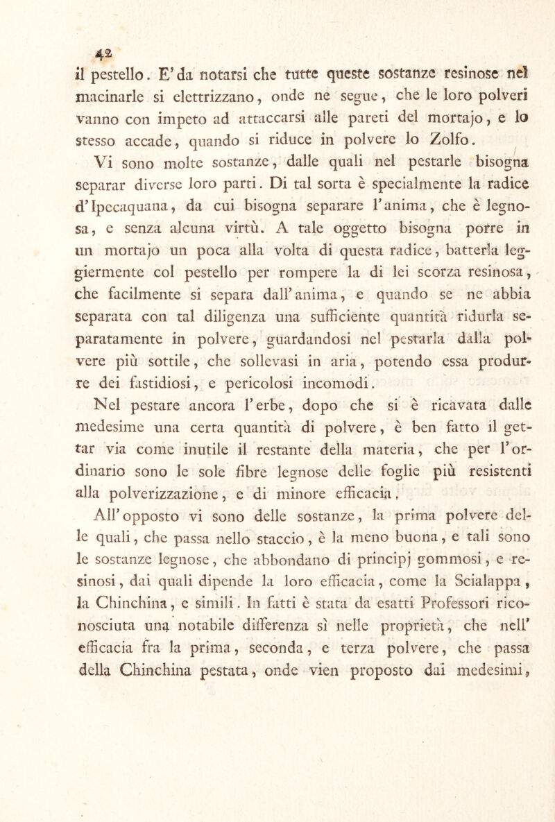 il pestello. E’ da notarsi che tutte queste sostanze resinose nel macinarle si elettrizzano, onde ne segue, che le loro polveri vanno con impeto ad attaccarsi alle pareti del mortajo, e lo stesso accade, quando si riduce in polvere lo Zolfo. ^ Vi sono molte sostanze, dalle quali nel pestarle bisogna separar diverse loro parti. Di tal sorta è specialmente la radice d’Ipecaquana, da cui bisogna separare Tanima, che è legno- sa, e senza alcuna virtù. A tale oggetto bisogna porre in un mortajo un poca alla volta di questa radice, batterla leg- giermente col pestello per rompere la di lei scorza resinosa, che facilmente si separa dall’anima, e quando se ne abbia separata con tal diligenza una sufficiente quantità ridurla se- paratamente in polvere, guardandosi nel pestarla dalla pol- vere più sottile, che sollevasi in aria, potendo essa produr- re dei fristidiosi, e pericolosi incomodi. Nel pestare ancora l’erbe, dopo che si è ricavata dalle medesime una certa quantità di polvere, è ben fatto il get- tar via come inutile il restante della materia, che per l’or- dinario sono le sole fibre legnose delie foglie più resistenti alla polverizzazione, e di minore efficacia, All’opposto vi sono delle sostanze, la prima polvere del- le quali, che passa nello staccio, è la meno buona, e tali sono le sostanze legnose, che abbondano di principj gommosi, e re- sinosi , dai quali dipende la loro efficacia, come la Scialuppa, la Chinchilla, e simili. In filtri è stata da esatti Professori rico- nosciuta una notabile differenza sì nelle proprietà, che nell’ efficacia fra la prima, seconda, e terza polvere, che passa della Chinchilla pestata, onde vien proposto dai medesimi,