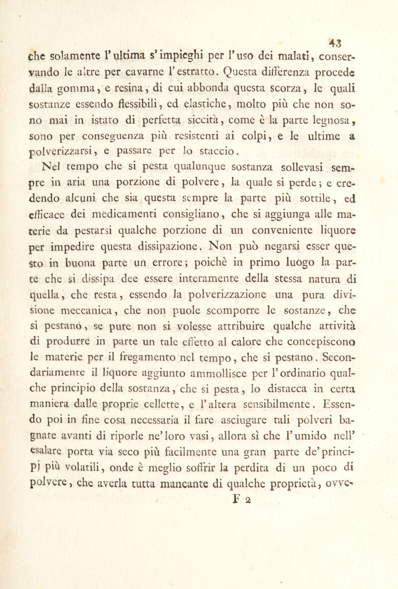 45 che solamente l’ultima s* impieghi per T uso dei malati, conser- vando le altre per cavarne Testratto. Questa differenza procede dalla gommale resina, di cui abbonda questa scorza, le quali sostanze essendo flessibili, ed elastiche, molto più che non so- no mai in istato di perfetta siccità, come è la parte legnosa, sono per conseguenza più resistenti ai colpi, e le ultime a polverizzarsi, e passare per lo staccio. Nel tempo che si pesta qualunque sostanza sollevasi sem- pre in aria una porzione di polvere, la quale si perde ; e cre- dendo alcuni che sia questa sempre la parte più sottile , ed efficace dei medicamenti consigliano, che si aggiunga alle ma- terie da pestarsi qualche porzione di un conveniente liquore per impedire questa dissipazione. Non può negarsi esser que- sto in buona parte un errore; poiché in primo luogo la par- te che si dissipa dee essere interamente della stessa natura di quella, che resta, essendo la polverizzazione una pura divi- sione meccanica, che non puole scomporre le sostanze, che si pestano, se pure non si volesse attribuire qualche attività di produrre in parte un tale effetto al calore che concepiscono le materie per il fregamento nel tempo, che si pestano. Secon- dariamente il liquore aggiunto ammollisce per F ordinario qual- che principio della sostanza, che si pesta, lo distacca in certa maniera dalle proprie cellette, e F altera sensibilmente. Essen- do poi in fine cosa necessaria il fare asciugare tali polveri ba- gnate avanti di riporle ne’ loro vasi, allora sì che F umido nell’ esalare porta via seco più facilmente una gran parte de’princi- p) piu volatili, onde è meglio soffrir la perdita di un poco di polvere, che averla tutta mancante di qualche proprietà, ovve-