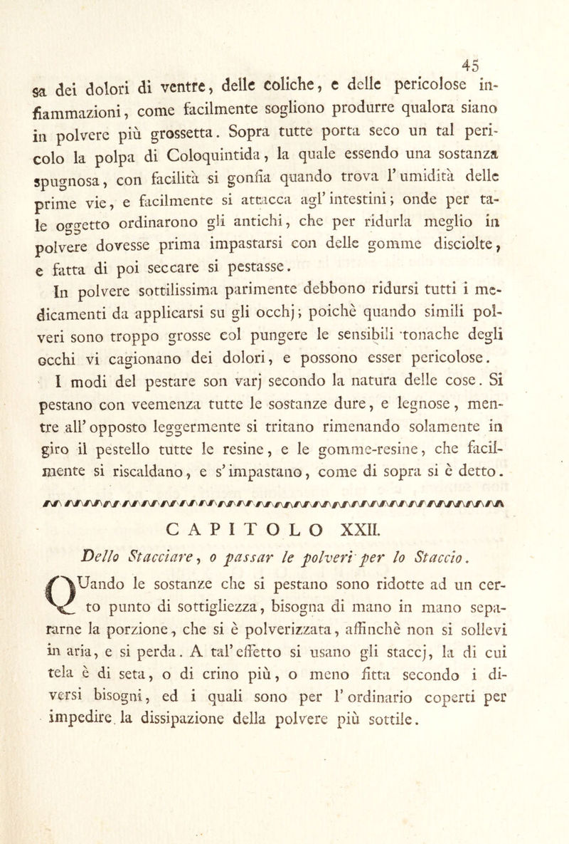 sa dei dolori di ventre, delle coliche, e delle pericolose in- fiammazioni, come facilmente sogliono produrre qualora siano in polvere più grossetta. Sopra tutte porta seco un tal peri- colo la polpa di Coloquintida, la quale essendo una sostanza spugnosa, con facilità si gonfia quando trova l’umidità delle prime vie, e facilmente si attacca agl’intestini ; onde per ta- le otrtretto ordinarono gii antichi, che per ridurla meglio in polvere dovesse prima impastarsi con delle gomme disciolte, e fatta di poi seccare si pestasse. In polvere sottilissima parimente debbono ridursi tutti i me- dicamenti da applicarsi su gli occhj ; poiché quando simili pol- veri sono troppo grosse col pungere le sensibili tonache degli occhi vi cagionano dei dolori, e possono esser pericolose. I modi del pestare son varj secondo la natura delle cose. Si pestano con veemenza tutte le sostanze dure, e legnose, men- tre all’ opposto leggermente si tritano rimenando solamente in gito il pestello tutte le resine, e le gomme-resine, che facil- mente si riscaldano, e s’impastano, come di sopra si è detto. CAPITOLO XXIL Dello Stacciare^ o passar le polveri'per lo Staccio. QUaiido le sostanze che si pestano sono ridotte ad un cer- to punto di sottigliezza, bisogna di mano in mano sepa- rarne la porzione^ che si è polverizzata, affinchè non si sollevi in aria, e si perda. A tal’effetto si usano gli staccj, la di cui tela è di seta, o di crino più, o meno fitta secondo i di- versi bisogni, ed i quali sono per T ordinario coperti per impedire, la dissipazione della polvere più sottile.