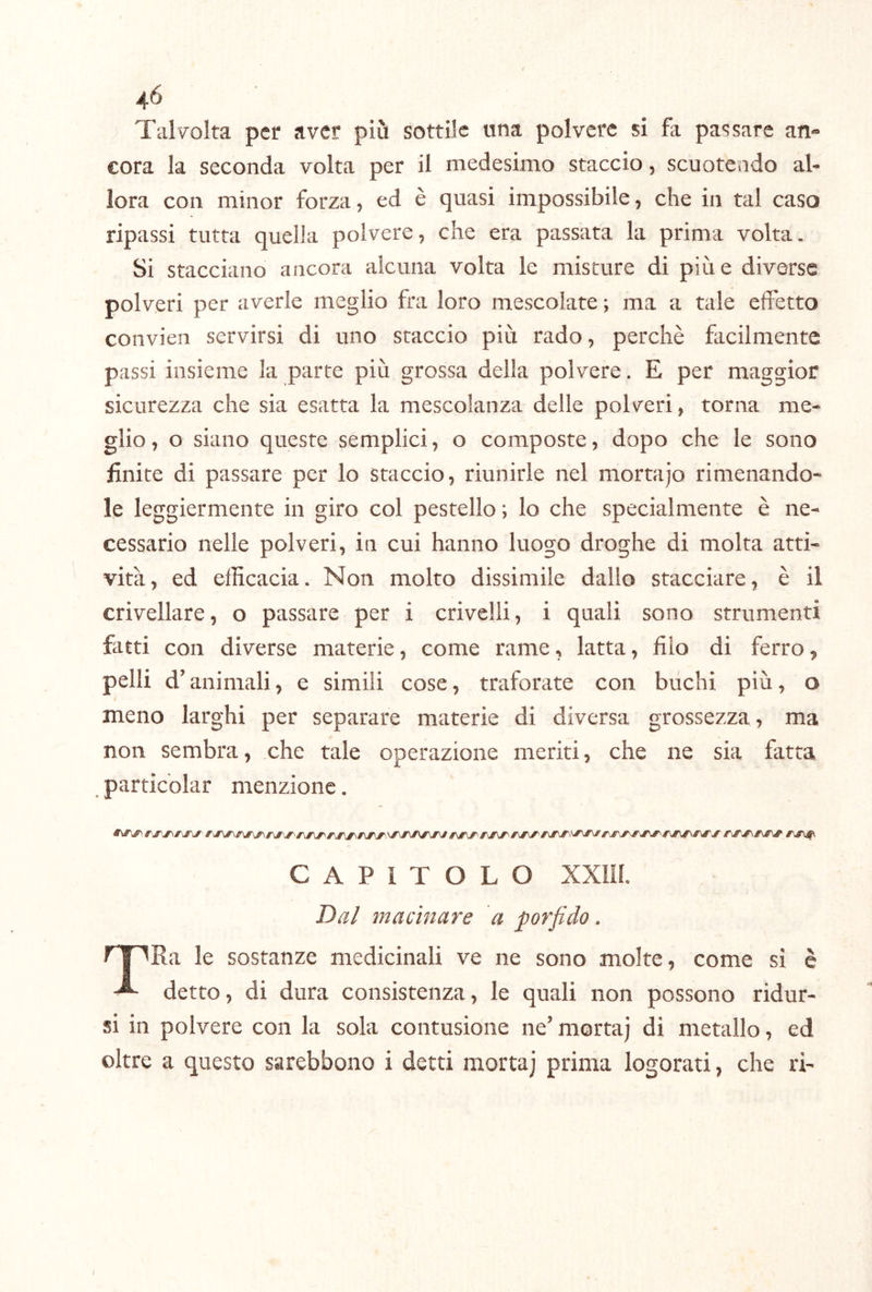 Talvolta per aver più sottile una polvere si fa passare an« cora la seconda volta per il medesimo staccio, scuotendo al- lora con minor forza, ed è quasi impossibile, che in tal caso ripassi tutta quella polvere, che era passata la prima volta. Si stacciano ancora alcuna volta le misture di pine diverse polveri per averle meglio fra loro mescolate ; ma a tale effetto convieii servirsi di uno staccio più rado, perchè facilmente passi insieme la parte più grossa della polvere. E per maggior sicurezza che sia esatta la mescolanza delle polveri, torna me- glio, o siano queste semplici, o composte, dopo che le sono finite di passare per lo staccio, riunirle nel mortajo rimenando* le leggiermente in giro col pestello ; lo che specialmente è ne- cessario nelle polveri, in cui hanno luogo droghe di molta atti- vità, ed efficacia. Non molto dissimile dallo stacciare, è il crivellare, o passare per i crivelli, i quali sono strumenti fatti con diverse materie, come rame, latta, filo di ferro, pelli d’animali, e simili cose, traforate con buchi più, o meno larghi per separare materie di diversa grossezza, ma non sembra, che tale operazione meriti, che ne sia fatta particolar menzione. CAPITOLO xxm. Dal macinare a porfido. rr^Ra le sostanze medicinali ve ne sono molte, come si è ^ detto, di dura consistenza, le quali non possono ridur- si in polvere con la sola contusione ne’ morta) di metallo, ed oltre a questo sarebbono i detti morta) prima logorati, che ri-