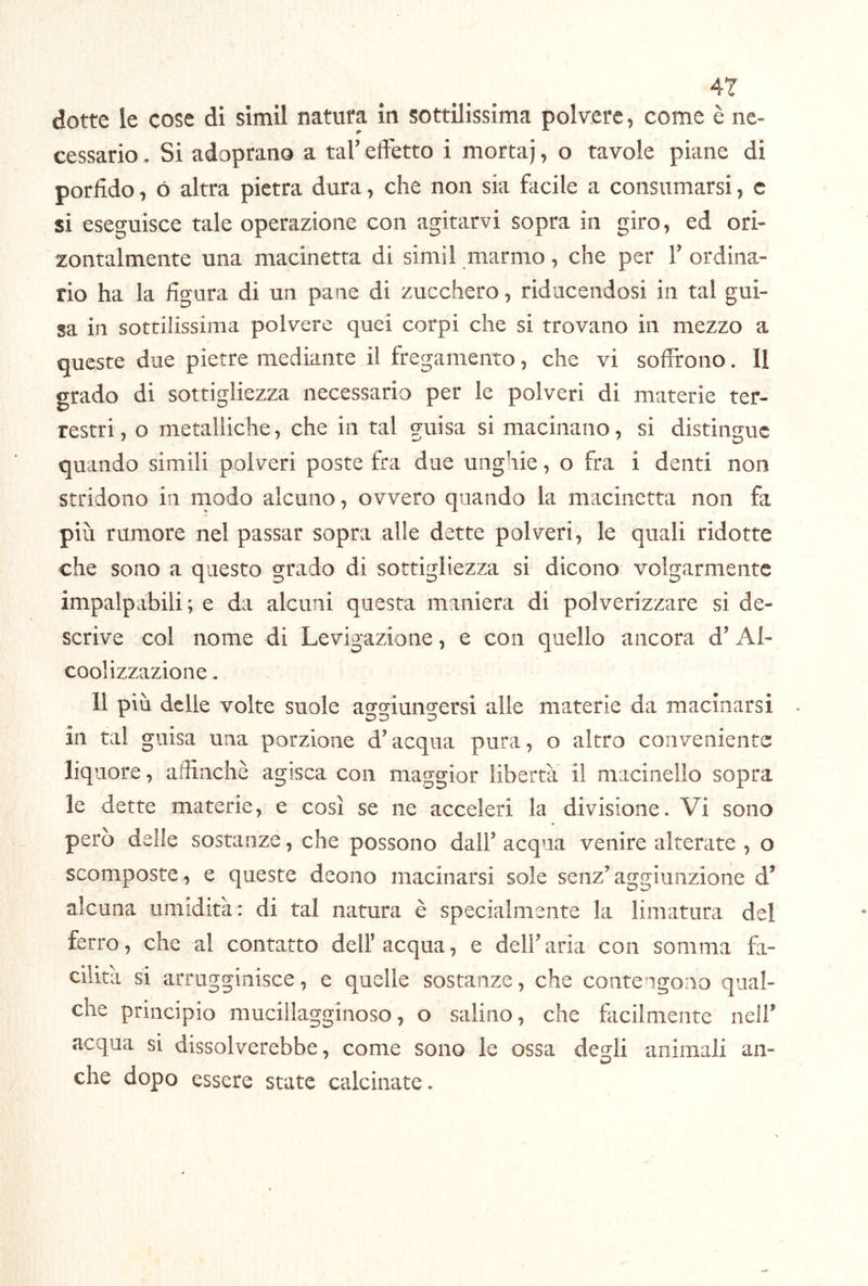 dotte le cose di simil natura in sottilissima polvere, come è ne- cessario . Si adoprano a tal’ effetto i mortaj, o tavole piane di porfido, ó altra pietra dura, che non sia facile a consumarsi, c si eseguisce tale operazione con agitarvi sopra in giro, ed ori- zontalmente una macinetta di simil marmo, che per 1’ ordina- rio ha la figura di un pane di zucchero, riducendosi in tal gui- sa in sottilissima polvere quei corpi che si trovano in mezzo a queste due pietre mediante il fregamento, che vi soffrono. Il grado di sottigliezza necessario per le polveri di materie ter- restri , o metalliche, che in tal guisa si macinano, si distingue quando simili polveri poste fra due unghie, o fra i denti non stridono in rnodo alcuno, ovvero quando la macinetta non fa più rumore nel passar sopra alle dette polveri, le quali ridotte che sono a questo grado di sottigliezza si dicono volgarmente impalpabili; e da alcuni questa maniera di polverizzare si de- scrive col nome di Levigazione, e con quello ancora d’ Al- coolizzazione. 11 più delle volte suole asjsfiunccersi alle materie da macinarsi in tal guisa una porzione d’acqua pura, o altro coii\feniente liquore, affinchè agisca con maggior libertà il macinello sopra le dette materie, e così se ne acceleri la divisione. Vi sono però delle sostanze, che possono dall’acqua venire alterate , o scomposte, e queste deono macinarsi sole senz’aggiunzione d’ alcuna umidità : di tal natura è specialmente la limatura del ferro, che al contatto dell’acqua, e dell’aria con somma fa- cilità si arrugginisce, e quelle sostanze, che contengono qual- che principio mucillagginoso, o salino, che ficilmente nell’ acqua si dissolverebbe, come sono le ossa degli animali an- che dopo essere state calcinate.