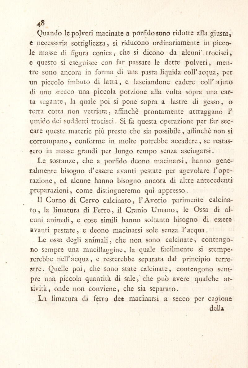 Quando le polveri macinate a porfido sono ridotte alla giusta j t necessaria sottigliezza, si riducono ordinariamente in picco- le masse di figura conica, che si dicono da alcuni' trocisci, e questo si eseguisce con far passare le dette polveri, men- tre sono ancora in forma di una pasta liquida colf acqua, per un piccolo imbuto di latta, e lasciandone cadere coll’ ajuto di uno stecco una piccola porzione alla volta sopra una car- ta sugante, la quale poi si pone sopra a lastre di gesso, o terra cotta non vetriata, affinchè prontamente attraggano V umido dei suddetti trocisci. Si fa questa operazione per far sec- care queste materie più presto che sia possibile, affinchè non si corrompano, conforme in molte potrebbe accadere, se restas- sero in masse grandi per lungo tempo senza asciugarsi. Le sostanze, che a porfido deono macinarsi, hanno gene- ralmente bisogna d’essere avanti pestate per agevolare l’ope- razione , ed alcune hanno bisogno ancora di altre antecedenti preparazioni, come distingueremo qui appresso. Il Corno di Cervo calcinato, l’Avorio parimente calcina- to, la limatura di Ferro, il Cranio Umano, le Ossa di al- cuni animali, e cose simili hanno soltanto bisogno di essere avanti pestate, e deono macinarsi sole senza l’acqua. Le ossa degli animali, che non sono calcinate, contengo- no sempre una mucillaggine, la quale facilmente si stempe- rerebbe nell’acqua, c resterebbe separata dal principio terre- stre. Quelle poi, che sono state calcinate, contengono sem- pre una piccola quantità di sale,'che può avere qualche at- tività, onde non conviene, che sia separato. La limatura di ferro dee macinarsi a secco per cagione della