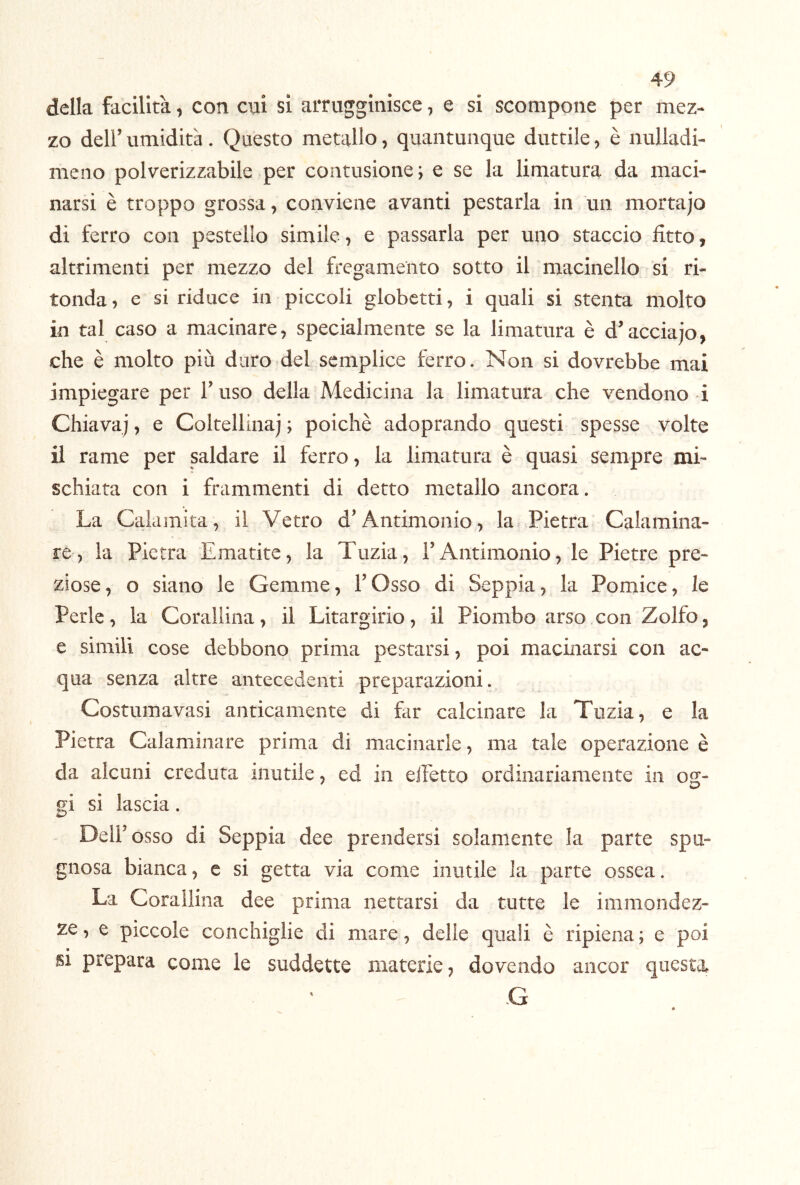 della facilità, con cui si arrugginisce, e si scompone per mez- zo deir umidità . Questo metallo, quantunque duttile, è nulladi- meno polverizzabile per contusione; e se la limatura da maci- narsi è troppo grossa, conviene avanti pestarla in un mortajo di ferro con pestello simile, e passarla per uno staccio fitto, altrimenti per mezzo del fregameìito sotto il macinello si ri- tonda , e si riduce in piccoli globctti, i quali si stenta molto 10 tal caso a macinare, specialmente se la limatura è d’acciaio, che è molto più duro del semplice ferro. Non si dovrebbe mai impiegare per l’uso della Medicina la limatura che vendono i Chiava;, e Coltellina; ; poiché adoprando questi spesse volte 11 rame per pldare il ferro, la limatura è quasi sempre mi- schiata con i frammenti di detto metallo ancora. La Calamita, il Vetro d’Antimonio, la, Pietra Calamina- re, la Pietra Ematite, la Tuzia, TAntimonio, le Pietre pre- ziose, o siano le Gemme, l’Osso di Seppia, la Pomice, le Perle, la Corallina, il Litargirio, il Piombo arso con Zolfo, e simili cose debbono prima pestarsi, poi macinarsi con ac- qua senza altre antecedenti preparazioni. Costumavasi anticamente di far calcinare la Tuzia, e la Pietra Calaniinare prima di macinarle, ma tale operazione è da alcuni creduta mutile, ed in eiFetto ordinariamente in og- gi si lascia. Deir osso di Seppia dee prendersi solamente la parte spu- gnosa bianca, e si getta via come inutile la parte ossea. La Corallina dee prima nettarsi da tutte le immondez- ze , e piccole conchiglie di mare, delle quali è ripiena ; e poi SI prepara come le suddette materie, dovendo ancor questa G