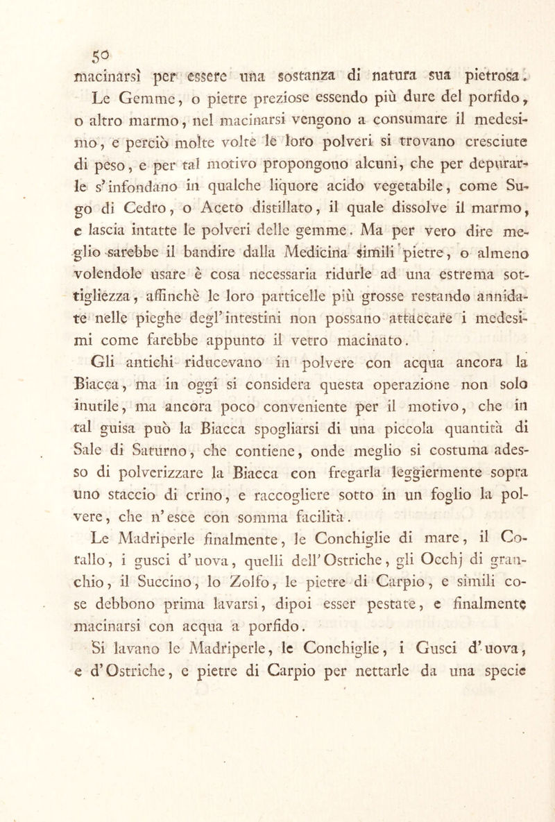 5^ macinarsi per essere ima sostanza di natura sua pietrosa 1 Le Gemme, o pietre preziose essendo più dure del porfido ^ o altro marmo, nel macinarsi vengono a consumare il medesi- mo, e perciò molte volte le loro polveri si trovano cresciute di peso, e per tal motivo propongono alcuni, che per depurar- le s^infondano in qualche liquore acido vegetabile, come Su- go di Cedro, o Aceto distillato, il quale dissolve il marmo, c lascia intatte le polveri delle gemme. Ma per vero dire me- glio sarebbe il bandire dalla Medicina simili ' pietre, o almeno volendole usare è cosa necessaria ridurle ad una estrema sot- tigliezza, affinchè le loro particelle più grosse restando annida- té’nelle pieghe degl’intestini non possano attaceaire i medesi- mi come farebbe appunto il vetro macinato. Gli antichi- ridiicevano in polvere con acqua ancora la Biacca , ma in oggi si considera questa operazióne non solo inutile, ma ancora poco conveniente per il motivo, che in tal guisa può la Biacca spogliarsi di una piccola quantità di Sale di Saturno, che contiene, onde meglio si costuma ades- so di polverizzare la Biacca con fregarla leggiermente sopra uno staccio di crino, e raccogliere sotto in un foglio la pol- vere , che n’ esce con somma facilità. Le Madriperle finalmente, le Conchiglie di mare, il Co- rallo, i gusci d’uova 5 quelli dell’Ostriche, gli Occhj di gran- chio , il Succino, lo Zolfo, le pietre di Carpio, e simili co- se debbono prima lavarsi, dipoi esser pestate, e finalmente macinarsi con acqua a porfido. Si lavano le Madriperle, le Conchiglie, i Gusci d’uova, e d’Ostriche, e pietre di Carpio per nettarle da una specie