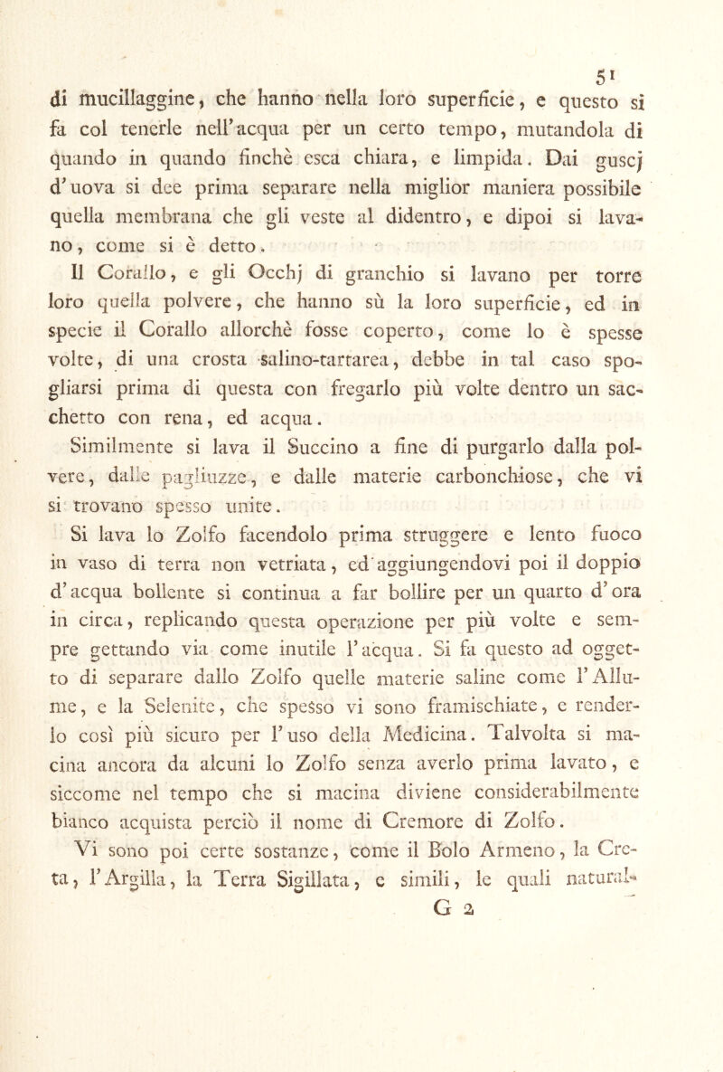 SI di mucillaggine, che hanno nella loro superficie, e questo sì fa col tenerle nell’acqua per un certo tempo, mutandola di quando in quando finché esca chiara, e limpida. Dai guscj d’uova si dee prima separare nella miglior maniera possibile quella membrana che gli veste al didentro, e dipoi si lava- no , come si è detto. Il Corallo, e gli Occhj di granchio si lavano per torre loro quella polvere, che hanno sù la loro superficie, ed in specie il Corallo allorché fosse coperto, come lo é spesse volte, di una crosta salino-tartarea, debbe in tal caso spo* gliarsi prima di questa con fregarlo più volte dentro un sac- chetto con rena, ed acqua. Similmente si lava il Succino a fine di purgarlo dalla pol- vere, dalle pagliuzze, e dalle materie carbonchiose, che vi si trovano spesso unite. Si lava lo Zolfo facendolo prima struggere e lento fuoco in vaso di terra non vetriata, ed‘aggiungendovi poi il doppio d’acqua bollente si continua a far bollire per un quarto d’ora in circa, replicando questa operazione per più volte e sem- pre gettando via come inutile l’acqua. Si fa questo ad ogget- to di separare dallo Zolfo quelle materie saline come F Allu- me, e la Seieriite, che spesso vi sono framischiate, e render- lo così più sicuro per l’uso della Medicina. Talvolta si ma- cina ancora da alcuni lo Zolfo senza averlo prima lavato, e siccome nel tempo che si macina diviene considerabilmente bianco acquista perciò il nome di Cremore di Zolfo. Vi sono poi certe sostanze, come il Bolo Armeno, la Cre- ta, l’Argilla, la Terra Sigillata, c simili, le quali naturai G 2
