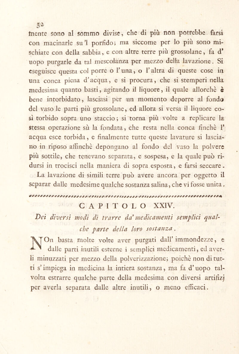 S'^ mente sono al sommo divise, che di più non potrebbe farsi con macinarle sul porfido; ma siccome per lo più sono mi- schiate con della sabbia, e con altre terre più grossolane, fa d' uopo purgarle da tal mescolanza per mezzo della lavazione. Si eseguisce questa col porre o V una, o T altra di queste cose in una conca piena d'acqua, e si procura, che si stemperi nella medesima quanto basti, agitando il liquore, il quale allorché è bene intorbidato, lasciasi per un momento deporre al fondo del vaso le parti più grossolane, ed allora si versa il liquore co- sì torbido sopra uno staccio ; si l:orna più volte a replicare la stessa operazione sù la fondata, che resta nella conca finché 1* acqua esce torbida, e finalmente tutte queste lavature si lascia- no in riposo affinché depongano al fondo del vaso la polvere più sottile, che tenevano separata, e sospesa, e la quale può ri- dursi in trocisci nella maniera di sopra esposta, e farsi seccare. La lavazione di simili terre può avere ancora per oggetto il separar dalle medesime qualche sostanza salina, che vi fosse unita. CAPITOLO XXIV. Dei diversi modi di trarre da^ me die amesiti semplici qual^ che parte della loro sostanza. On basta molte volte aver purgati dalf immondezze, e dalle parti inutili esterne i semplici medicamenti, ed aver- li minuzzati per mezzo della polverizzazione; poiché non di tut- ti s’impiega in medicina la intiera sostanza, ma fi d’uopo tal- volta estrarre qualche parte della medesima con diversi artifizj per averla separata dalle altre mutili, o meno efficaci.