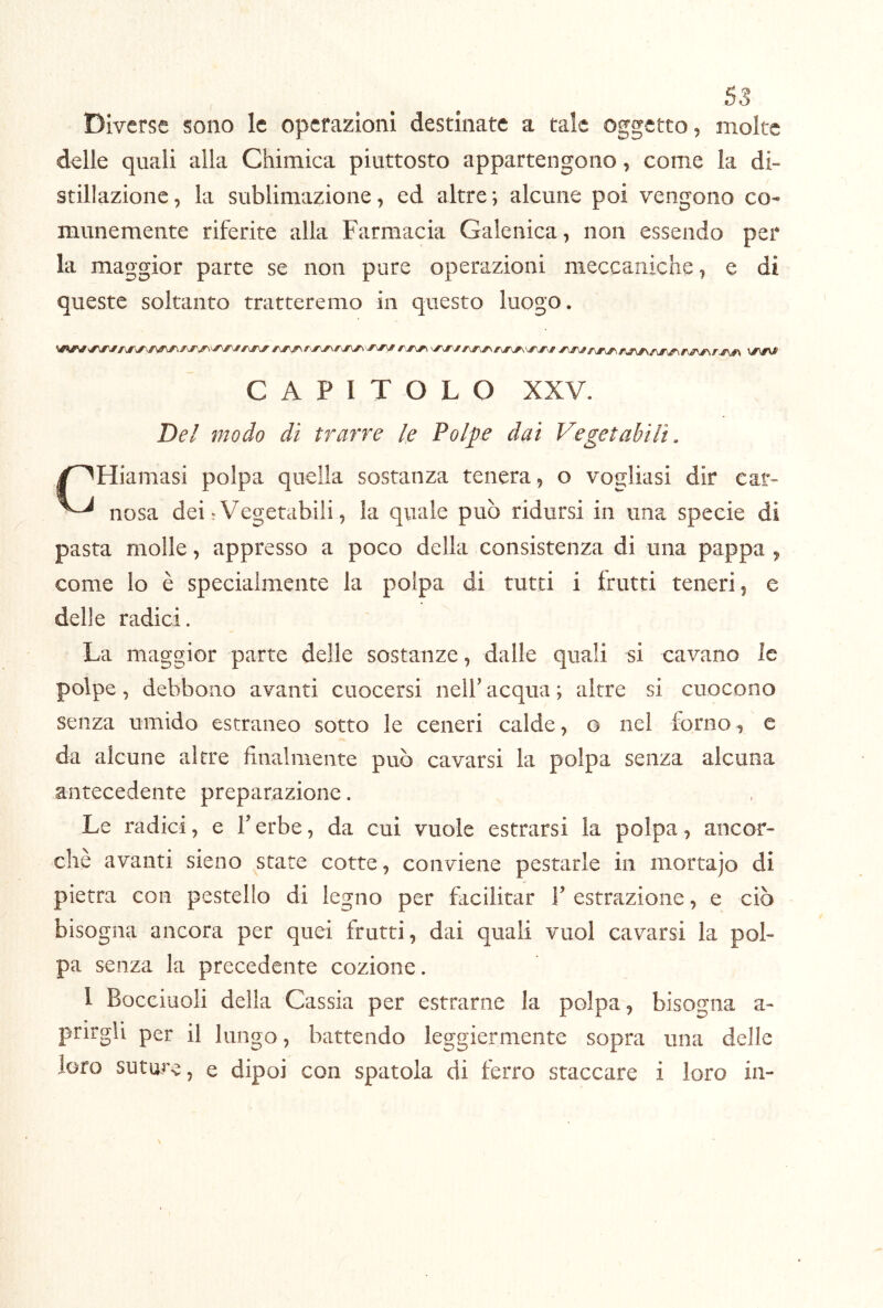 ss Diverse sono le operazioni destinate a tale oggetto, molte delle quali alla Chimica piuttosto appartengono, come la di- stillazione , la sublimazione, ed altre ; alcune poi vengono co- munemente riferite alla Farmacia Galenica, non essendo per la maggior parte se non pure operazioni meccaniche, e di queste soltanto tratteremo in questo luogo. CAPITOLO XXV. Del modo dì trarre le Polpe dai Vegetabili. Y^Hiamasi polpa quella sostanza tenera, o vogliasi dir car- uosa dei-Vegetabili, la quale può ridursi in una specie di pasta molle, appresso a poco della consistenza di una pappa , come lo è specialmente la polpa di tutti i Lutti teneri, e delle radici. La maggior parte delle sostanze, dalle quali si cavano le polpe, debbono avanti cuocersi nelb acqua ; altre si cuocono senza umido estraneo sotto le ceneri calde, o nel forno ^ c da alcune altre finalmente può cavarsi la polpa senza alcuna antecedente preparazione. Le radici, e V erbe, da cui vuole estrarsi la polpa, ancor- ché avanti sieno state cotte, conviene pestarle in mortajo di pietra con pestello di legno per facilitar V estrazione, e ciò bisogna ancora per quei frutti, dai quali vuol cavarsi la pol- pa senza la precedente cozione. I Bocciuoli della Cassia per estrarne la polpa, bisogna a- prirgli per il lungo, battendo leggiermente sopra una delle