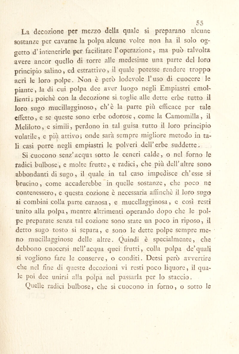 La decozione per mezzo della quale si preparano alcune sostanze per cavarne la polpa alcune volte non ha il solo og- getto d’intenerirle per facilitare l’operazione, ma può talvolta avere ancor quello di torre alle medesime una parte del loro principio salino, ed estrattivo, il quale potesse rendere troppo acri le loro polpe. Non è però lodevole l’uso di cuocere le piante, la di cui polpa dee aver luogo negli Empiastri emol- lienti; poiché con la decozione si toglie alle dette erbe tutto il loro sugo mucillagginoso, eh’è la parte più efficace per tale effetto, e se queste sono erbe odorose, come la Camomilla, il Meliloto, e simili, perdono in tal guisa tutto il loro principio volatile, e più attivo; onde sarà sempre migliore metodo in ta- li casi porre negli empiastri le polveri dell’erbe suddette. Si cuocono senz’ acqui sotto le ceneri calde, o nel forno le radici bulbose, e molte frutte, e radici, che più dell’altre sono abbondanti di sugo, il quale in tal caso impedisce ch’esse si brucino, come accaderebbe in quelle sostanze, che poco ne contenessero, e questa cozione è necessaria affinchè il loro sugo si combini colla parte carnosa, e mucellagginosa, e così resti unito alla polpa, mentre altrimenti operando dopo che le pol- pe preparate senza tal cozione sono state un poco in riposo, il detto sugo tosto si separa, e sono le dette polpe sempre me- no mucillagginose delle altre. Quindi è specialmente, che debbono cuocersi nell’acqua quei frutti, colla polpa de’quali si vogliono fare le conserve, o conditi. Dessi però avvertire che nel hne di queste decozioni vi resti poco liquore, il qua- le poi dee unirsi alla polpa nel passarla per lo staccio. Quelle radici bulbose, che si cuocono in forno, o sotto le