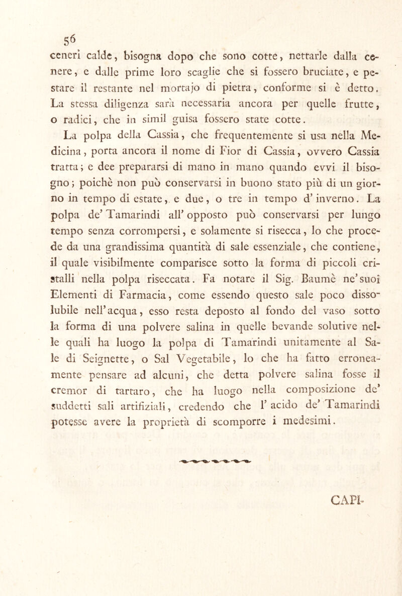 5^ ceneri calde, bisogna dopo che sono cotte, nettarle dalla ce- nere, e dalle prime loro scaglie che si fossero bruciate, e pe- stare il restante nel mortajo di pietra, conforme si è detto. La stessa diligenza sarà necessaria ancora per quelle frutte, o radici, che in simil guisa fossero state cotte. La polpa della Cassia, che frequentemente si usa nella Me- dicina , porta ancora il nome di Fior di Cassia, ovvero Cassia tratta ; e dee prepararsi di mano in mano quando evvi il biso- gno ; poiché non può conservarsi in buono stato più di un gior- no in tempo di estate, e due, o tre in tempo d’inverno. La polpa de’ Tamarindi all’ opposto può conservarsi per lungo tempo senza corrompersi, e solamente si risecca, Io che proce- de da una grandissima quantità di sale essenziale, che contiene, il quale visibilmente comparisce sotto la forma di piccoli cri- stalli nella polpa riseccata. Fa notare il Sig. Baumè ne’suoi Elementi di Farmacia, come essendo questo sale poco disso- lubile nell’acqua, esso resta deposto al fondo del vaso sotto la forma di una polvere salina in quelle bevande solutive nel- le quali ha luogo la polpa di Tamarindi unitamente al Sa- le di Seknette, o Sai Ve2:etabile, lo che ha fatto erronea- mente pensare ad alcuni, che detta polvere salina fosse il cremor di tartaro, che ha luogo nella composizione de* suddetti sali artifiziali, credendo che l’acido de Tamarindi potesse avere la proprietà di scomporre i medesimi. GAPL