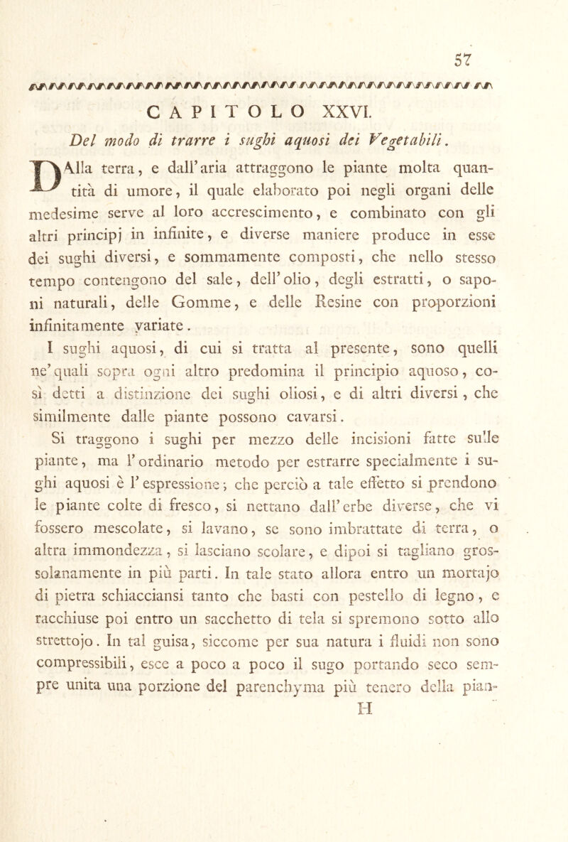 CAPITOLO XXVL Del modo di trarre i sughi aquosi dei Vegetabili. T^\lla terra, e dall’aria attraggono le piante molta quan- tira di umore, il quale elaborato poi negli organi delle medesime serve al loro accrescimento, e combinato con gli altri principi in infinite, e diverse maniere produce in esse dei sughi diversi, e sommamente composti, che nello stesso tempo contengono del sale, dell’ olio, degli estratti, o sapo™ ni naturali, delle Gomme, e delle Resine con proporzioni infinitamente variate. I sughi aquosi, di cui si tratta al presente, sono quelli ne’quali sopra ogni altro predomina il principio aquoso, co- si detti a distinzione dei sughi oliosi, e di altri diversi, che similmente dalle piante possono cavarsi. Si traggono i sughi per mezzo delle incisioni fatte sulle piante, ma F ordinario metodo per estrarre specialmente i su- ghi aquosi è 1’ espressione ; che perciò a tale effetto si prendono le piante colte di fresco, si nettano dall’erbe diverse, che vi fossero mescolate, si lavano, se sono imbrattate di terra, o altra immondezza, si lasciano scolare, e dipoi si tagliano gros- solanamente in più parti. In tale stato allora entro un mortajo di pietra schiacciansi tanto che basti con pestello di legno, e racchiuse poi entro un sacchetto di tela si spremono sotto allo strettoio. In tal guisa, siccome per sua natura i fluidi non sono compressibili, esce a poco a poco il sugo portando seco sem- pre unita una porzione del parenchyma più tenero della pian- H
