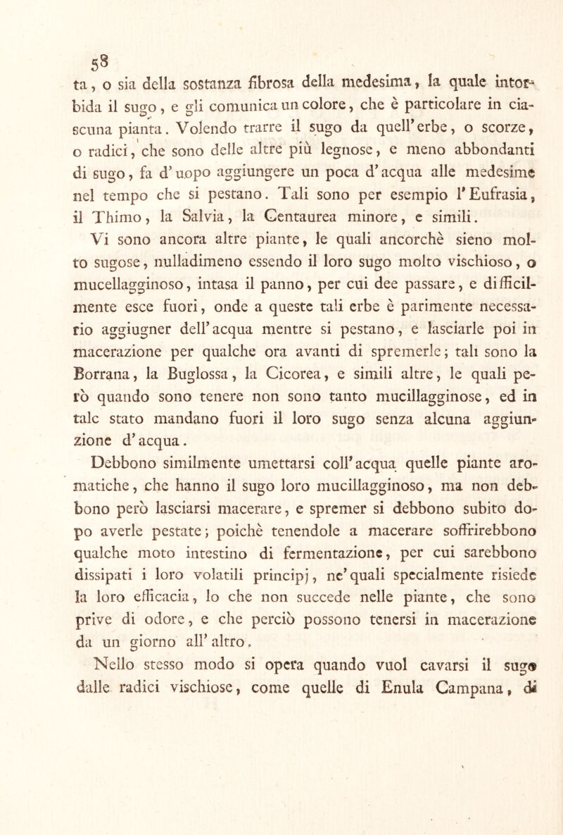 ta, o sia della sostanza fibrosa della medesima, la quale ìntor^ bida il sugo , e gli comunica un colore, che è particolare in cia- scuna pianta. Volendo trarre il sugo da quell’erbe, o scorze, o radici, che sono delle altre più legnose, e meno abbondanti di sugo, fa d’uopo aggiungere un poca d’acqua alle medesime nel tempo che si pestano. Tali sono per esempio l’Eufrasia, il Thimo, la Salvia, la Gentaurea minore, e simili. Vi sono ancora altre piante, le quali ancorché sieno mol- to sugose, nulladimeno essendo il loro sugo molto vischioso, o mucellagginoso, intasa il panno, per cui dee passare, e difficil- mente esce fuori, onde a queste tali erbe è parimente necessa- rio aggiugner dell’ acqua mentre si pestano, e lasciarle poi in macerazione per qualche ora avanti di spremerle ; tali sono la Borrana, la Buglossa, la Cicorea, e simili altre, le quali pe- rò quando sono tenere non sono tanto mucillagginose, ed in tale stato mandano fuori il loro sugo senza alcuna aggiun- zione d’acqua. Debbono similmente umettarsi coll’acqua quelle piante aro- matiche, che hanno il sugo loro mucillagginoso, ma non deb- bono però lasciarsi macerare, e spremer si debbono subito do- po averle pestate; poiché tenendole a macerare soffrirebbono qualche moto intestino di fermentazione, per cui sarebbono dissipati i loro volatili principj, ne’ quali specialmente risiede la loro efficacia, lo che non succede nelle piante, che sono prive di odore, e che perciò possono tenersi in macerazione da un «giorno all’ altro. Nello stesso modo si opera quando vuol cavarsi il sug» dalle radici vischiose, come quelle di Enula Campana, di